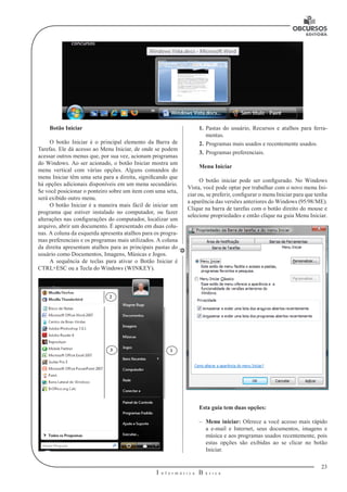 23 
I n f o r m á t i c a B á s i c a 
U 
1. Pastas do usuário, Recursos e atalhos para ferra-mentas. 
2. Programas mais usados e recentemente usados. 
3. Programas preferenciais. 
Menu Iniciar 
O botão iniciar pode ser configurado. No Windows 
Vista, você pode optar por trabalhar com o novo menu Ini-ciar 
ou, se preferir, configurar o menu Iniciar para que tenha 
a aparência das versões anteriores do Windows (95/98/ME). 
Clique na barra de tarefas com o botão direito do mouse e 
selecione propriedades e então clique na guia Menu Iniciar. 
Esta guia tem duas opções: 
–– Menu iniciar: Oferece a você acesso mais rápido 
a e-mail e Internet, seus documentos, imagens e 
música e aos programas usados recentemente, pois 
estas opções são exibidas ao se clicar no botão 
Iniciar. 
Botão Iniciar 
O botão Iniciar é o principal elemento da Barra de 
Tarefas. Ele dá acesso ao Menu Iniciar, de onde se podem 
acessar outros menus que, por sua vez, acionam programas 
do Windows. Ao ser acionado, o botão Iniciar mostra um 
menu vertical com várias opções. Alguns comandos do 
menu Iniciar têm uma seta para a direita, significando que 
há opções adicionais disponíveis em um menu secundário. 
Se você posicionar o ponteiro sobre um item com uma seta, 
será exibido outro menu. 
O botão Iniciar é a maneira mais fácil de iniciar um 
programa que estiver instalado no computador, ou fazer 
alterações nas configurações do computador, localizar um 
arquivo, abrir um documento. É apresentado em duas colu-nas. 
A coluna da esquerda apresenta atalhos para os progra-mas 
preferenciais e os programas mais utilizados. A coluna 
da direita apresentam atalhos para as principais pastas do 
usuário como Documentos, Imagens, Músicas e Jogos. 
A sequência de teclas para ativar o Botão Iniciar é 
CTRL+ESC ou a Tecla do Windows (WINKEY). 
3 1 
2 
 