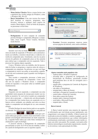 24 
W a g n e r B u g s 
U 
–– Menu Iniciar Clássico: Deixa o menu Iniciar com 
a aparência das versões antigas do Windows, como 
o Windows ME, 98 e 95. 
–– Busca Instantânea: Com este recurso fica muito 
fácil localizar os arquivos, programas, sites 
favoritos, músicas e qualquer outro arquivo do 
usuário. Basta digitar e clicar no botão de pesquisa, 
ou pressionar a tecla Enter. 
–– Desligamento: O novo conjunto de comandos 
permite Desligar o computador, Bloquear o compu-tador, 
Fazer Logoff, Trocar Usuário, Reiniciar, 
modo Dormir. 
Quando você clica no botão , o computador 
entra em modo de suspensão. O Windows salva automatica-mente 
seu trabalho, o monitor é desativado e o ruído da ven-toinha 
do computador pára. Geralmente, uma luz na parte 
externa do gabinete do computador pisca ou fica amarela 
para indicar que o computador está em suspensão. Todo o 
processo leva apenas alguns segundos. 
Como o Windows salva seu trabalho, não há necessi-dade 
de fechar os programas e arquivos antes de colocar o 
computador em suspensão. Na próxima vez que você ligar 
o computador (e inserir sua senha, se necessário), a aparên-cia 
da tela será exatamente igual a quando você desligou o 
computador. 
Para acordar o computador, pressione o botão para 
ligar/desligar no gabinete do computador. Como você 
não tem de esperar o Windows iniciar, o computador 
acorda em segundos e você pode voltar ao trabalho quase 
imediatamente. 
Observação: 
Enquanto está em suspensão, o computador usa uma 
quantidade muito pequena de energia para manter seu tra-balho 
na memória. Se você estiver usando um computador 
móvel, não se preocupe — a bateria não será descarregada. 
Se o computador ficar muitas horas em suspensão ou se a 
bateria estiver acabando, seu trabalho será salvo no disco 
rígido e o computador será desligado de vez, sem consumir 
energia. 
O botão Desligar do menu Iniciar pode ter sua aparên-cia 
alterada. Em determinadas circunstâncias, esta pode ser 
a aparência dele: ou sendo que o pri-meiro 
indica que quando o usuário clicar neste botão o com-putador 
será desligado diferentemente do modo suspensão. 
Já, o segundo botão indica que serão feitas instalações de 
atualizações e após irá desligar. 
É possível solicitar o desligamento do computador 
pressionando as teclas ALT+F4 na área de trabalho, exibin-do 
a janela de desligamento com as seguintes opções: 
–– Executar: Executar programas, arquivos, pasta, 
acessar páginas da Internet, entre outras utilidades. 
Alguns comandos mais populares são: 
–– explorer (abre o Windows Explorer); 
–– msconfig (abre o programa de configuração da 
Inicialização do Windows, permitindo escolher 
qual programa deve ou não ser carregado com o 
Windows); 
–– regedit (abre o programa de Controle de Registros 
do Windows); 
–– calc (abre a Calculadora); 
–– notepad (abre o Bloco de Notas); 
–– cmd (abre o Prompt de Comando do Windows); 
–– control (abre o Painel de Controle); 
–– fonts (abre a pasta das Fontes); 
–– iexplore (abre o Internet Explorer); 
–– excel (abre o Microsoft Excel); 
–– mspaint (abre o Paint). 
Barra Lateral 
A Barra Lateral permite uma maneira de organizar 
as informações que você deseja acessar rapidamente, sem 
congestionar o seu espaço de trabalho. A Barra Lateral está 
localizada na área de trabalho e contém os gadgets, que são 
mini-programas personalizáveis que exibem informações 
continuamente atualizadas e permitem executar tarefas co-muns 
sem abrir uma janela. Por exemplo, você pode exibir 
boletins meteorológicos atualizados regularmente, manche-tes 
de notícias e uma apresentação de slides. 
 