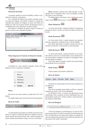 26 
W a g n e r B u g s 
U 
Elementos da Janela 
As janelas, quadros na área de trabalho, exibem o con-teúdo 
dos arquivos e programas. 
Se o conteúdo do arquivo não couber na janela, surgi-rá 
a barra de rolagem. Você pode visualizar o restante do 
conteúdo pelo quadro de rolagem ou clicar nos botões de 
rolagem ao lado e/ou na parte inferior da janela para mover 
o conteúdo para cima, para baixo ou para os lados. 
Para alterar o tamanho da janela, clique na borda da 
janela e arraste-a até o tamanho desejado. 
Menu Suspenso de Controle ou Menu de Controle: 
Localizado no canto superior esquerdo. Neste menu 
podemos ativar os seguintes comandos: 
Dicas: 
Para ativar este menu usando o teclado tecle ALT+ ES-PAÇO. 
Um duplo clique neste menu fecha (sair) do programa. 
Barra de Título: 
As informações que podem ser obtidas nesta barra são: 
Nome do Arquivo e Nome do Aplicativo. Podemos mover a 
Janela a partir desta barra (clicar com o botão esquerdo do 
mouse, manter pressionado o clique e mover, ou arrastar). 
Dicas: Quando a Janela estiver Maximizada, ou seja, 
quando estiver ocupando toda a área de trabalho a janela 
não pode ser movimentada. 
Um duplo clique nesta barra, ativa o botão que estiver 
entre o botão (Minimizar) e o botão (Fechar). 
Botão Minimizar: 
Ao clicar neste botão, a janela irá reduzir. O programa 
permanece aberto, porém, em forma de botão na barra de 
tarefas. 
Botão Maximizar: 
Ao clicar neste botão, a janela atingirá seu tamanho 
máximo, geralmente ocupando toda a área de trabalho. 
Este botão apresenta-se quando a janela está em seu 
tamanho restaurado. A janela pode ser movimentada. 
Botão Restaurar: 
Ao clicar neste botão, a janela retornará ao seu tama-nho 
anterior, antes de ser maximizada. Caso a janela já ini-cie 
maximizado o tamanho será igual ao de qualquer outro 
não mantendo um padrão. 
Este botão aparece quando a janela está maximizada, 
não podendo mover esta janela. 
Botão Fechar: 
Fecha a janela, encerrando o aplicativo. 
Barra de Menus: 
Nesta barra é apresentada a lista de menus disponíveis 
no aplicativo. 
Dicas: 
Para ativar qualquer menu pode-se utilizar a seguinte 
sequência de teclas: ALT+Letra sublinhada. 
No Windows Vista, os menus não apresentam letras 
sublinhadas. Para visualizar as letras sublinhadas deve ser 
pressionada a tecla ALT e então, escolher o menu pela letra 
que aparecer sublinhada. 
Barra de Rolagem: 
A barra de rolagem é constituída por: (1) setas de rola-gem 
que permitem visualizar uma parte do documento que 
não é visualizada por ser maior que a janela e (2) quadro ou 
caixa de rolagem que permite ter uma ideia de qual parte do 
documento está sendo visualizado. 
 