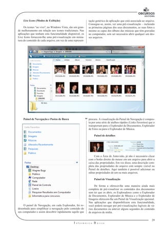 29 
I n f o r m á t i c a B á s i c a 
U 
Live Icons (Modos de Exibição) 
Os ícones “ao vivo”, no Windows Vista, são um gran-de 
melhoramento em relação aos ícones tradicionais. Nas 
aplicações que tenham esta funcionalidade disponível, os 
Live Icons fornecem-lhe uma pré-visualização em minia-tura 
do conteúdo de cada arquivo, em vez de uma represen-tação 
genérica da aplicação que está associada ao arquivo. 
Consegue-se, assim, ver uma pré-visualização – incluindo 
as primeiras páginas dos seus documentos, as suas fotos e 
mesmo as capas dos álbuns das músicas que têm gravadas 
no computador, sem ser necessário abrir qualquer um des-ses 
arquivos. 
Painel de Navegação e Pastas de Busca 
O painel de Navegação, em cada Explorador, foi re-desenhada 
para simplificar a navegação pelo conteúdo do 
seu computador e assim descobrir rapidamente aquilo que 
procura. A visualização do Painel de Navegação é compos-ta 
por uma série de atalhos rápidos (Links Favoritos) que o 
transportam para o Explorador de Documentos, Explorador 
de Fotos ou para o Explorador de Música. 
Painel de detalhes 
Com a Área de Antevisão, já não é necessário clicar 
com o botão direito do mouse em um arquivo para abrir a 
caixa das propriedades. Em vez disso, uma descrição com-pleta 
das propriedades do arquivo está sempre visível no 
Painel de detalhes. Aqui também é possível adicionar ou 
editar propriedades de um ou mais arquivos. 
Painel de Visualização 
De forma a oferecer-lhe uma maneira ainda mais 
completa de pré-visualizar os conteúdos dos documentos 
sem ter que os abrir, os Exploradores como o Explorador 
de Documentos, Explorador de Música e o Explorador de 
Imagens oferecem-lhe um Painel de Visualização opcional. 
Nas aplicações que disponibilizem esta funcionalidade, 
você poderá navegar por pré-visualizações legíveis de vá-rios 
documentos ou antever alguns segundos do conteúdo 
de arquivos de mídia. 
 