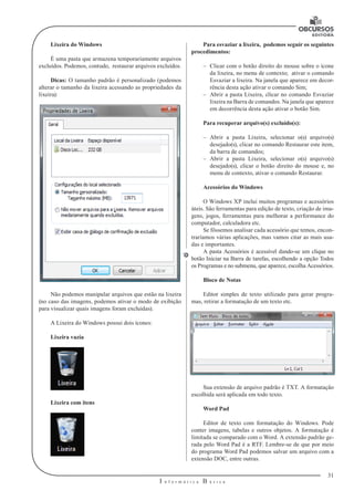 31 
I n f o r m á t i c a B á s i c a 
U 
Lixeira do Windows 
É uma pasta que armazena temporariamente arquivos 
excluídos. Podemos, contudo, restaurar arquivos excluídos. 
Dicas: O tamanho padrão é personalizado (podemos 
alterar o tamanho da lixeira acessando as propriedades da 
lixeira): 
Não podemos manipular arquivos que estão na lixeira 
(no caso das imagens, podemos ativar o modo de exibição 
para visualizar quais imagens foram excluídas). 
A Lixeira do Windows possui dois ícones: 
Lixeira vazia 
Lixeira com itens 
Para esvaziar a lixeira, podemos seguir os seguintes 
procedimentos: 
–– Clicar com o botão direito do mouse sobre o ícone 
da lixeira, no menu de contexto; ativar o comando 
Esvaziar a lixeira. Na janela que aparece em decor-rência 
desta ação ativar o comando Sim; 
–– Abrir a pasta Lixeira, clicar no comando Esvaziar 
lixeira na Barra de comandos. Na janela que aparece 
em decorrência desta ação ativar o botão Sim. 
Para recuperar arquivo(s) excluído(s): 
–– Abrir a pasta Lixeira, selecionar o(s) arquivo(s) 
desejado(s), clicar no comando Restaurar este item, 
da barra de comandos; 
–– Abrir a pasta Lixeira, selecionar o(s) arquivo(s) 
desejado(s), clicar o botão direito do mouse e, no 
menu de contexto, ativar o comando Restaurar. 
Acessórios do Windows 
O Windows XP inclui muitos programas e acessórios 
úteis. São ferramentas para edição de texto, criação de ima-gens, 
jogos, ferramentas para melhorar a performance do 
computador, calculadora etc. 
Se fôssemos analisar cada acessório que temos, encon-traríamos 
várias aplicações, mas vamos citar as mais usa-das 
e importantes. 
A pasta Acessórios é acessível dando-se um clique no 
botão Iniciar na Barra de tarefas, escolhendo a opção Todos 
os Programas e no submenu, que aparece, escolha Acessórios. 
Bloco de Notas 
Editor simples de texto utilizado para gerar progra-mas, 
retirar a formatação de um texto etc. 
Sua extensão de arquivo padrão é TXT. A formatação 
escolhida será aplicada em todo texto. 
Word Pad 
Editor de texto com formatação do Windows. Pode 
conter imagens, tabelas e outros objetos. A formatação é 
limitada se comparado com o Word. A extensão padrão ge-rada 
pelo Word Pad é a RTF. Lembre-se de que por meio 
do programa Word Pad podemos salvar um arquivo com a 
extensão DOC, entre outras. 
 