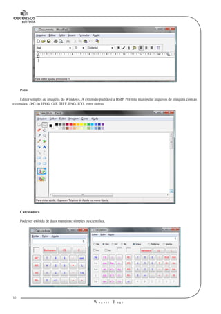 32 
W a g n e r B u g s 
U 
Paint 
Editor simples de imagens do Windows. A extensão padrão é a BMP. Permite manipular arquivos de imagens com as 
extensões: JPG ou JPEG, GIF, TIFF, PNG, ICO, entre outras. 
Calculadora 
Pode ser exibida de duas maneiras: simples ou científica. 
 