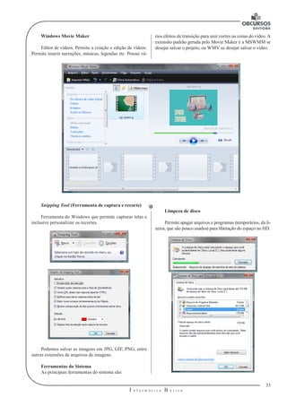 33 
I n f o r m á t i c a B á s i c a 
U 
Windows Movie Maker 
Editor de vídeos. Permite a criação e edição de vídeos. 
Permite inserir narrações, músicas, legendas etc. Possui vá-rios 
efeitos de transição para unir cortes ou cenas do vídeo. A 
extensão padrão gerada pelo Movie Maker é a MSWMM se 
desejar salvar o projeto, ou WMV se desejar salvar o vídeo. 
Snipping Tool (Ferramenta de captura e recorte) 
Ferramenta do Windows que permite capturar telas e 
inclusive personalizar os recortes. 
Podemos salvar as imagens em JPG, GIF, PNG, entre 
outras extensões de arquivos de imagens. 
Ferramentas do Sistema 
As principais ferramentas do sistema são: 
Limpeza de disco 
Permite apagar arquivos e programas (temporários, da li-xeira, 
que são pouco usados) para liberação do espaço no HD. 
 