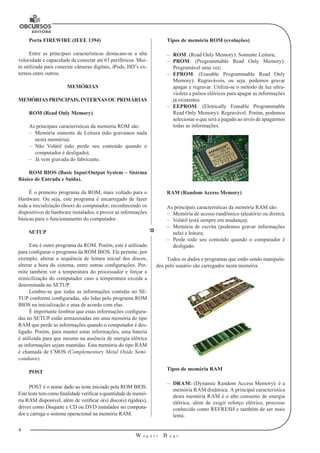 4 
W a g n e r B u g s 
U 
Porta FIREWIRE (IEEE 1394) 
Entre as principais características destacam-se a alta 
velocidade e capacidade de conectar até 63 periféricos. Mui-to 
utilizada para conectar câmeras digitais, iPods, HD’s ex-ternos 
entre outros. 
MEMÓRIAS 
MEMÓRIAS PRINCIPAIS, INTERNAS OU PRIMÁRIAS 
ROM (Read Only Memory) 
As principais características da memória ROM são: 
–– Memória somente de Leitura (não gravamos nada 
nesta memória); 
–– Não Volátil (não perde seu conteúdo quando o 
computador é desligado); 
–– Já vem gravada do fabricante. 
ROM BIOS (Basic Input/Output System – Sistema 
Básico de Entrada e Saída). 
É o primeiro programa da ROM, mais voltado para o 
Hardware. Ou seja, este programa é encarregado de fazer 
toda a inicialização (boot) do computador, reconhecendo os 
dispositivos de hardware instalados, e prover as informações 
básicas para o funcionamento do computador. 
SETUP 
Este é outro programa da ROM. Porém, este é utilizado 
para configurar o programa da ROM BIOS. Ele permite, por 
exemplo, alterar a sequência de leitura inicial dos discos, 
alterar a hora do sistema, entre outras configurações. Per-mite 
também ver a temperatura do processador e forçar a 
reinicilização do computador caso a temperatura exceda a 
determinada no SETUP. 
Lembre-se que todas as informações contidas no SE-TUP 
conforme configuradas, são lidas pelo programa ROM 
BIOS na inicialização e atua de acordo com elas. 
É importante lembrar que estas informações configura-das 
no SETUP estão armazenadas em uma memória do tipo 
RAM que perde as informações quando o computador é des-ligado. 
Porém, para manter estas informações, uma bateria 
é utilizada para que mesmo na ausência de energia elétrica 
as informações sejam mantidas. Esta memória do tipo RAM 
é chamada de CMOS (Complementary Metal Oxide Semi-condutor). 
POST 
POST é o nome dado ao teste iniciado pela ROM BIOS. 
Este teste tem como finalidade verificar a quantidade de memó-ria 
RAM disponível, além de verificar o(s) disco(s) rígido(s), 
drives como Disquete e CD ou DVD instalados no computa-dor 
e carrega o sistema operacional na memória RAM. 
Tipos de memória ROM (evoluções) 
–– ROM: (Read Only Memory): Somente Leitura; 
–– PROM: (Programmable Read Only Memory): 
Programável uma vez; 
–– EPROM: (Erasable Programmable Read Only 
Memory): Regraváveis, ou seja, podemos gravar 
apagar e regravar. Utiliza-se o método de luz ultra-violeta 
e pulsos elétricos para apagar as informações 
já existentes. 
–– EEPROM: (Eletrically Erasable Programmable 
Read Only Memory): Regravável. Porém, podemos 
selecionar o que será a pagado ao invés de apagarmos 
todas as informações. 
RAM (Random Access Memory) 
As principais características da memória RAM são: 
–– Memória de acesso randômico (aleatório ou direto); 
–– Volátil (está sempre em mudança); 
–– Memória de escrita (podemos gravar informações 
nela) e leitura; 
–– Perde todo seu conteúdo quando o computador é 
desligado. 
Todos os dados e programas que estão sendo manipula-dos 
pelo usuário são carregados nesta memória. 
Tipos de memória RAM 
–– DRAM: (Dynamic Random Access Memory): é a 
memória RAM dinâmica. A principal característica 
desta memória RAM é o alto consumo de energia 
elétrica, além de exigir reforço elétrico, processo 
conhecido como REFRESH e também de ser mais 
lenta. 
 