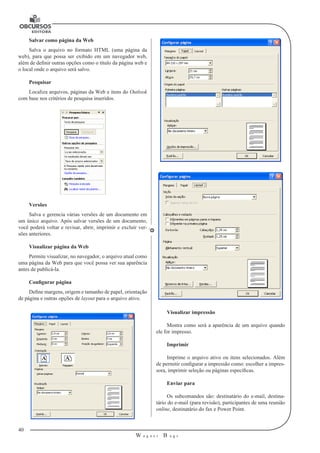 40 
W a g n e r B u g s 
U 
Salvar como página da Web 
Salva o arquivo no formato HTML (uma página da 
web), para que possa ser exibido em um navegador web, 
além de definir outras opções como o título da página web e 
o local onde o arquivo será salvo. 
Pesquisar 
Localiza arquivos, páginas da Web e itens do Outlook 
com base nos critérios de pesquisa inseridos. 
Versões 
Salva e gerencia várias versões de um documento em 
um único arquivo. Após salvar versões de um documento, 
você poderá voltar e revisar, abrir, imprimir e excluir ver-sões 
anteriores. 
Visualizar página da Web 
Permite visualizar, no navegador, o arquivo atual como 
uma página da Web para que você possa ver sua aparência 
antes de publicá-la. 
Configurar página 
Define margens, origem e tamanho de papel, orientação 
de página e outras opções de layout para o arquivo ativo. 
Visualizar impressão 
Mostra como será a aparência de um arquivo quando 
ele for impresso. 
Imprimir 
Imprime o arquivo ativo ou itens selecionados. Além 
de permitir configurar a impressão como: escolher a impres-sora, 
imprimir seleção ou páginas específicas. 
Enviar para 
Os subcomandos são: destinatário do e-mail, destina-tário 
do e-mail (para revisão), participantes de uma reunião 
online, destinatário do fax e Power Point. 
 