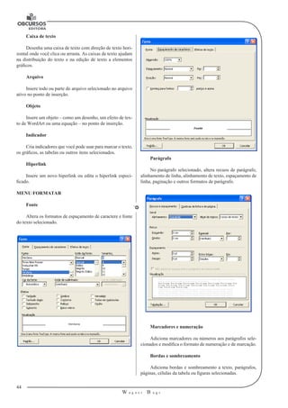 44 
W a g n e r B u g s 
U 
Caixa de texto 
Desenha uma caixa de texto com direção de texto hori-zontal 
onde você clica ou arrasta. As caixas de texto ajudam 
na distribuição do texto e na edição de texto a elementos 
gráficos. 
Arquivo 
Insere todo ou parte do arquivo selecionado no arquivo 
ativo no ponto de inserção. 
Objeto 
Insere um objeto – como um desenho, um efeito de tex-to 
de WordArt ou uma equação – no ponto de inserção. 
Indicador 
Cria indicadores que você pode usar para marcar o texto, 
os gráficos, as tabelas ou outros itens selecionados. 
Hiperlink 
Insere um novo hiperlink ou edita o hiperlink especi-ficado. 
MENU FORMATAR 
Fonte 
Altera os formatos de espaçamento de caractere e fonte 
do texto selecionado. 
Parágrafo 
No parágrafo selecionado, altera recuos de parágrafo, 
alinhamento de linha, alinhamento de texto, espaçamento de 
linha, paginação e outros formatos de parágrafo. 
Marcadores e numeração 
Adiciona marcadores ou números aos parágrafos sele-cionados 
e modifica o formato de numeração e de marcação. 
Bordas e sombreamento 
Adiciona bordas e sombreamento a texto, parágrafos, 
páginas, células da tabela ou figuras selecionadas. 
 