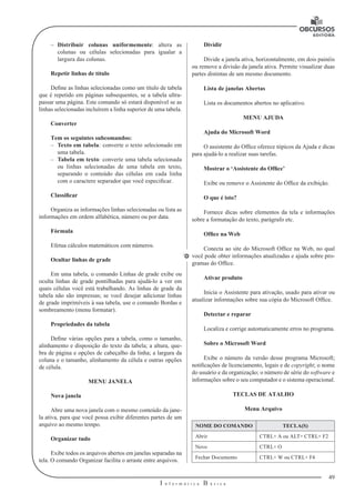 49 
I n f o r m á t i c a B á s i c a 
U 
–– Distribuir colunas uniformemente: altera as 
colunas ou células selecionadas para igualar a 
largura das colunas. 
Repetir linhas de título 
Define as linhas selecionadas como um título de tabela 
que é repetido em páginas subsequentes, se a tabela ultra-passar 
uma página. Este comando só estará disponível se as 
linhas selecionadas incluírem a linha superior de uma tabela. 
Converter 
Tem os seguintes subcomandos: 
–– Texto em tabela: converte o texto selecionado em 
uma tabela. 
–– Tabela em texto: converte uma tabela selecionada 
ou linhas selecionadas de uma tabela em texto, 
separando o conteúdo das células em cada linha 
com o caractere separador que você especificar. 
Classificar 
Organiza as informações linhas selecionadas ou lista as 
informações em ordem alfabética, número ou por data. 
Fórmula 
Efetua cálculos matemáticos com números. 
Ocultar linhas de grade 
Em uma tabela, o comando Linhas de grade exibe ou 
oculta linhas de grade pontilhadas para ajudá-lo a ver em 
quais células você está trabalhando. As linhas de grade da 
tabela não são impressas; se você desejar adicionar linhas 
de grade imprimíveis à sua tabela, use o comando Bordas e 
sombreamento (menu formatar). 
Propriedades da tabela 
Define várias opções para a tabela, como o tamanho, 
alinhamento e disposição do texto da tabela; a altura, que-bra 
de página e opções de cabeçalho da linha; a largura da 
coluna e o tamanho, alinhamento da célula e outras opções 
de célula. 
MENU JANELA 
Nova janela 
Abre uma nova janela com o mesmo conteúdo da jane-la 
ativa, para que você possa exibir diferentes partes de um 
arquivo ao mesmo tempo. 
Organizar tudo 
Exibe todos os arquivos abertos em janelas separadas na 
tela. O comando Organizar facilita o arraste entre arquivos. 
Dividir 
Divide a janela ativa, horizontalmente, em dois painéis 
ou remove a divisão da janela ativa. Permite visualizar duas 
partes distintas de um mesmo documento. 
Lista de janelas Abertas 
Lista os documentos abertos no aplicativo. 
MENU AJUDA 
Ajuda do Microsoft Word 
O assistente do Office oferece tópicos da Ajuda e dicas 
para ajudá-lo a realizar suas tarefas. 
Mostrar o ‘Assistente do Office’ 
Exibe ou remove o Assistente do Office da exibição. 
O que é isto? 
Fornece dicas sobre elementos da tela e informações 
sobre a formatação do texto, parágrafo etc. 
Office na Web 
Conecta ao site do Microsoft Office na Web, no qual 
você pode obter informações atualizadas e ajuda sobre pro-gramas 
do Office. 
Ativar produto 
Inicia o Assistente para ativação, usado para ativar ou 
atualizar informações sobre sua cópia do Microsoft Office. 
Detectar e reparar 
Localiza e corrige automaticamente erros no programa. 
Sobre o Microsoft Word 
Exibe o número da versão desse programa Microsoft; 
notificações de licenciamento, legais e de copyright; o nome 
do usuário e da organização; o número de série do software e 
informações sobre o seu computador e o sistema operacional. 
TECLAS DE ATALHO 
Menu Arquivo 
NOME DO COMANDO TECLA(S) 
Abrir CTRL+ A ou ALT+ CTRL+ F2 
Novo CTRL+ O 
Fechar Documento CTRL+ W ou CTRL+ F4 
 