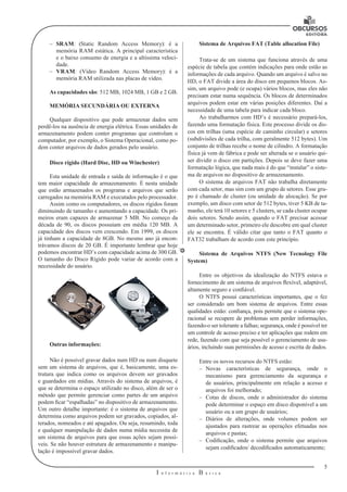 5 
I n f o r m á t i c a B á s i c a 
U 
–– SRAM: (Static Random Access Memory): é a 
memória RAM estática. A principal característica 
e o baixo consumo de energia e a altíssima veloci-dade. 
–– VRAM: (Video Random Access Memory): é a 
memória RAM utilizada nas placas de vídeo. 
As capacidades são: 512 MB, 1024 MB, 1 GB e 2 GB. 
MEMÓRIA SECUNDÁRIA OU EXTERNA 
Qualquer dispositivo que pode armazenar dados sem 
perdê-los na ausência de energia elétrica. Essas unidades de 
armazenamento podem conter programas que controlam o 
computador, por exemplo, o Sistema Operacional, como po-dem 
conter arquivos de dados gerados pelo usuário. 
Disco rígido (Hard Disc, HD ou Winchester) 
Esta unidade de entrada e saída de informação é o que 
tem maior capacidade de armazenamento. É nesta unidade 
que estão armazenados os programa e arquivos que serão 
carregados na memória RAM e executados pelo processador. 
Assim como os computadores, os discos rígidos foram 
diminuindo de tamanho e aumentando a capacidade. Os pri-meiros 
eram capazes de armazenar 5 MB. No começo da 
década de 90, os discos possuíam em média 120 MB. A 
capacidade dos discos vem crescendo. Em 1999, os discos 
já tinham a capacidade de 8GB. No mesmo ano já encon-trávamos 
discos de 20 GB. É importante lembrar que hoje 
podemos encontrar HD’s com capacidade acima de 300 GB. 
O tamanho do Disco Rígido pode variar de acordo com a 
necessidade do usuário. 
Outras informações: 
Não é possível gravar dados num HD ou num disquete 
sem um sistema de arquivos, que é, basicamente, uma es-trutura 
que indica como os arquivos devem ser gravados 
e guardados em mídias. Através do sistema de arquivos, é 
que se determina o espaço utilizado no disco, além de ser o 
método que permite gerenciar como partes de um arquivo 
podem ficar “espalhadas” no dispositivo de armazenamento. 
Um outro detalhe importante: é o sistema de arquivos que 
determina como arquivos podem ser gravados, copiados, al-terados, 
nomeados e até apagados. Ou seja, resumindo, toda 
e qualquer manipulação de dados numa mídia necessita de 
um sistema de arquivos para que essas ações sejam possí-veis. 
Se não houver estrutura de armazenamento e manipu-lação 
é impossível gravar dados. 
Sistema de Arquivos FAT (Table allocation File) 
Trata-se de um sistema que funciona através de uma 
espécie de tabela que contém indicações para onde estão as 
informações de cada arquivo. Quando um arquivo é salvo no 
HD, o FAT divide a área do disco em pequenos blocos. As-sim, 
um arquivo pode (e ocupa) vários blocos, mas eles não 
precisam estar numa sequência. Os blocos de determinados 
arquivos podem estar em várias posições diferentes. Daí a 
necessidade de uma tabela para indicar cada bloco. 
Ao trabalharmos com HD’s é necessário prepará-los, 
fazendo uma formatação física. Este processo divide os dis-cos 
em trilhas (uma espécie de caminho circular) e setores 
(subdivisões de cada trilha, com geralmente 512 bytes). Um 
conjunto de trilhas recebe o nome de cilindro. A formatação 
física já vem de fábrica e pode ser alterada se o usuário qui-ser 
dividir o disco em partições. Depois se deve fazer uma 
formatação lógica, que nada mais é do que “instalar” o siste-ma 
de arquivos no dispositivo de armazenamento. 
O sistema de arquivos FAT não trabalha diretamente 
com cada setor, mas sim com um grupo de setores. Esse gru-po 
é chamado de cluster (ou unidade de alocação). Se por 
exemplo, um disco com setor de 512 bytes, tiver 5 KB de ta-manho, 
ele terá 10 setores e 5 clusters, se cada cluster ocupar 
dois setores. Sendo assim, quando o FAT precisar acessar 
um determinado setor, primeiro ele descobre em qual cluster 
ele se encontra. É válido citar que tanto o FAT quanto o 
FAT32 trabalham de acordo com este princípio. 
Sistema de Arquivos NTFS (New Tecnology File 
System) 
Entre os objetivos da idealização do NTFS estava o 
fornecimento de um sistema de arquivos flexível, adaptável, 
altamente seguro e confiável. 
O NTFS possui características importantes, que o fez 
ser considerado um bom sistema de arquivos. Entre essas 
qualidades estão: confiança, pois permite que o sistema ope-racional 
se recupere de problemas sem perder informações, 
fazendo-o ser tolerante a falhas; segurança, onde é possível ter 
um controle de acesso preciso e ter aplicações que rodem em 
rede, fazendo com que seja possível o gerenciamento de usu-ários, 
incluindo suas permissões de acesso e escrita de dados. 
Entre os novos recursos do NTFS estão: 
–– Novas características de segurança, onde o 
mecanismo para gerenciamento da segurança e 
de usuários, principalmente em relação a acesso e 
arquivos foi melhorado; 
–– Cotas de discos, onde o administrador do sistema 
pode determinar o espaço em disco disponível a um 
usuário ou a um grupo de usuários; 
–– Diários de alterações, onde volumes podem ser 
ajustados para rastrear as operações efetuadas nos 
arquivos e pastas; 
–– Codificação, onde o sistema permite que arquivos 
sejam codificados/ decodificados automaticamente; 
 