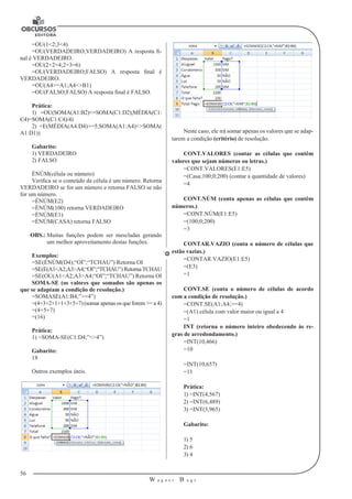 56 
W a g n e r B u g s 
U 
=OU(1<2;3<4) 
=OU(VERDADEIRO;VERDADEIRO) A resposta fi-nal 
é VERDADEIRO. 
=OU(2+2=4;2+3=6) 
=OU(VERDADEIRO;FALSO) A resposta final é 
VERDADEIRO. 
=OU(A4>=A1;A4<>B1) 
=OU(FALSO;FALSO) A resposta final é FALSO. 
Prática: 
1) =OU(SOMA(A1:B2)<=SOMA(C1:D2);MÉDIA(C1: 
C4)=SOMA(C1:C4)/4) 
2) =E(MÉDIA(A4:D4)>=5;SOMA(A1:A4)<>SOMA( 
A1:D1)) 
Gabarito: 
1) VERDADEIRO 
2) FALSO 
ÉNÚM(célula ou número) 
Verifica se o conteúdo da célula é um número. Retorna 
VERDADEIRO se for um número e retorna FALSO se não 
for um número. 
=ÉNÚM(E2) 
=ÉNÚM(100) retorna VERDADEIRO 
=ÉNÚM(E1) 
=ÉNÚM(CASA) retorna FALSO 
OBS.: Muitas funções podem ser mescladas gerando 
um melhor aproveitamento destas funções. 
Exemplos: 
=SE(ÉNÚM(D4);“OI”;“TCHAU”) Retorna OI 
=SE(E(A1<A2;A3>A4;“OI”;“TCHAU”) Retorna TCHAU 
=SE(OU(A1<A2;A3>A4;“OI”;“TCHAU”) Retorna OI 
SOMA-SE (os valores que somados são apenas os 
que se adaptam a condição de resolução.) 
=SOMASE(A1:B4;”>=4”) 
=(4+3+2+1+1+3+5+7) (somar apenas os que forem >= a 4) 
=(4+5+7) 
=(16) 
Prática: 
1) =SOMA-SE(C1:D4;”<>4”) 
Gabarito: 
18 
Outros exemplos úteis. 
Neste caso, ele irá somar apenas os valores que se adap-tarem 
a condição (critério) de resolução. 
CONT.VALORES (contar as células que contêm 
valores que sejam números ou letras.) 
=CONT.VALORES(E1:E5) 
=(Casa;100;0;200) (contar a quantidade de valores) 
=4 
CONT.NÚM (conta apenas as células que contêm 
números.) 
=CONT.NÚM(E1:E5) 
=(100;0;200) 
=3 
CONTAR.VAZIO (conta o número de células que 
estão vazias.) 
=CONTAR.VAZIO(E1:E5) 
=(E3) 
=1 
CONT.SE (conta o número de células de acordo 
com a condição de resolução.) 
=CONT.SE(A1:A4;>=4) 
=(A1) célula com valor maior ou igual a 4 
=1 
INT (retorna o número inteiro obedecendo às re-gras 
de arredondamento.) 
=INT(10,466) 
=10 
=INT(10,657) 
=11 
Prática: 
1) =INT(4,567) 
2) =INT(6,489) 
3) =INT(3,965) 
Gabarito: 
1) 5 
2) 6 
3) 4 
 