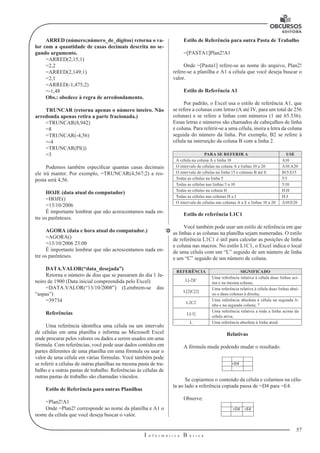 57 
I n f o r m á t i c a B á s i c a 
U 
ARRED (número;número_de_dígitos) retorna o va-lor 
com a quantidade de casas decimais descrita no se-gundo 
argumento. 
=ARRED(2,15;1) 
=2,2 
=ARRED(2,149;1) 
=2,1 
=ARRED(-1,475;2) 
=-1,48 
Obs.: obedece à regra de arredondamento. 
TRUNCAR (retorna apenas o número inteiro. Não 
arredonda apenas retira a parte fracionada.) 
=TRUNCAR(8,942) 
=8 
=TRUNCAR(-4,56) 
=-4 
=TRUNCAR(PI()) 
=3 
Podemos também especificar quantas casas decimais 
ele irá manter. Por exemplo, =TRUNCAR(4,567;2) a res-posta 
será 4,56. 
HOJE (data atual do computador) 
=HOJE() 
=13/10/2006 
É importante lembrar que não acrescentamos nada en-tre 
os parênteses. 
AGORA (data e hora atual do computador.) 
=AGORA() 
=13/10/2006 23:00 
É importante lembrar que não acrescentamos nada en-tre 
os parênteses. 
DATA.VALOR(“data_desejada”) 
Retorna o número de dias que se passaram do dia 1 Ja-neiro 
de 1900 (Data inicial compreendida pelo Excel) 
=DATA.VALOR(“13/10/2008”) (Lembrem-se das 
“aspas”) 
=39734 
Referências 
Uma referência identifica uma célula ou um intervalo 
de células em uma planilha e informa ao Microsoft Excel 
onde procurar pelos valores ou dados a serem usados em uma 
fórmula. Com referências, você pode usar dados contidos em 
partes diferentes de uma planilha em uma fórmula ou usar o 
valor de uma célula em várias fórmulas. Você também pode 
se referir a células de outras planilhas na mesma pasta de tra-balho 
e a outras pastas de trabalho. Referências às células de 
outras pastas de trabalho são chamadas vínculos. 
Estilo de Referência para outras Planilhas 
=Plan2!A1 
Onde =Plan2! corresponde ao nome da planilha e A1 o 
nome da célula que você deseja buscar o valor. 
Estilo de Referência para outra Pasta de Trabalho 
=[PASTA1]Plan2!A1 
Onde =[Pasta1] refere-se ao nome do arquivo, Plan2! 
refere-se a planilha e A1 a célula que você deseja buscar o 
valor. 
Estilo de Referência A1 
Por padrão, o Excel usa o estilo de referência A1, que 
se refere a colunas com letras (A até IV, para um total de 256 
colunas) e se refere a linhas com números (1 até 65.536). 
Essas letras e números são chamados de cabeçalhos de linha 
e coluna. Para referir-se a uma célula, insira a letra da coluna 
seguida do número da linha. Por exemplo, B2 se refere à 
célula na interseção da coluna B com a linha 2. 
PARA SE REFERIR A USE 
A célula na coluna A e linha 10 A10 
O intervalo de células na coluna A e linhas 10 a 20 A10:A20 
O intervalo de células na linha 15 e colunas B até E B15:E15 
Todas as células na linha 5 5:5 
Todas as células nas linhas 5 a 10 5:10 
Todas as células na coluna H H:H 
Todas as células nas colunas H a J H:J 
O intervalo de células nas colunas A a E e linhas 10 a 20 A10:E20 
Estilo de referência L1C1 
Você também pode usar um estilo de referência em que 
as linhas e as colunas na planilha sejam numeradas. O estilo 
de referência L1C1 é útil para calcular as posições de linha 
e coluna nas macros. No estilo L1C1, o Excel indica o local 
de uma célula com um “L” seguido de um número de linha 
e um “C” seguido de um número de coluna. 
REFERÊNCIA SIGNIFICADO 
L[-2]C Uma referência relativa à célula duas linhas aci-ma 
e na mesma coluna; 
L[2]C[2] Uma referência relativa à célula duas linhas abai-xo 
e duas colunas à direita; 
L2C2 Uma referência absoluta à célula na segunda li-nha 
e na segunda coluna; 7 
L[-1] Uma referência relativa a toda a linha acima da 
célula ativa; 
L Uma referência absoluta à linha atual. 
Relativas 
A fórmula muda podendo mudar o resultado. 
=D4 
Se copiarmos o conteúdo da célula e colarmos na célu-la 
ao lado a referência copiada passa de =D4 para =E4. 
Observe: 
=D4 =E4 
 