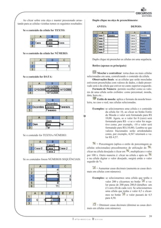 59 
I n f o r m á t i c a B á s i c a 
U 
Ao clicar sobre esta alça e manter pressionado arras-tando 
para as células vizinhas temos os seguintes resultados: 
Se o conteúdo da célula for TEXTO: 
Se o conteúdo da célula for NÚMERO: 
Se o conteúdo for DATA: 
Se o conteúdo for TEXTO e NÚMERO: 
Se os conteúdos forem NÚMEROS SEQUÊNCIAIS: 
Duplo clique na alça de preenchimento: 
ANTES: DEPOIS: 
Duplo clique irá preencher as células em uma sequência. 
Botões (apenas os principais): 
Mesclar e centralizar: torna duas ou mais células 
selecionadas em uma, centralizando o conteúdo da célula. 
Observações finais: se as células que serão mescladas 
estiverem preenchidas com valores de dados, o dado preser-vado 
será o da célula que estiver no canto superior-esquerdo. 
Formato de Número: permite escolher como os valo-res 
de uma célula serão exibidos: como percentual, moeda, 
data, hora etc... 
Estilo de moeda: aplica o formato da moeda brasi-leira, 
no caso o real, nas células selecionadas. 
Exemplos: se selecionarmos uma célula e o conteúdo 
da célula for 10, ao clicar no botão Estilo 
de Moeda o valor será formatado para R$ 
10,00. Agora, se o valor for 0 (zero) será 
formatado para R$ - e se o valor for nega-tivo 
como, por exemplo, -10 o valor será 
formatado para R$ (10,00). Lembre-se que 
valores fracionados serão arredondados 
como, por exemplo, 4,567 retornará o va-lor 
R$ 4,57. 
= Porcentagem (aplica o estilo de porcentagem as 
células selecionadas) procedimentos de utilização do : 
clicar na célula desejada e clicar em , multiplicara o valor 
por 100 x. Outra maneira é: clicar na célula e após no 
e na célula digitar o valor desejado, surgirá então o valor 
seguido de %. 
= Aumentar casas decimais (aumenta as casas deci-mais 
em células com números). 
Exemplos: se selecionarmos uma célula que tenha o 
valor 200 e clicarmos no botão o va-lor 
passa de 200 para 200,0 (detalhes: um 
(1) zero (0) de cada vez). Se selecionarmos 
uma célula que tenha o valor 4,5 e clicar-mos 
no botão o valor passará de 4,5 
para 4,50. 
= Diminuir casas decimais (diminui as casas deci-mais 
em células com números). 
 