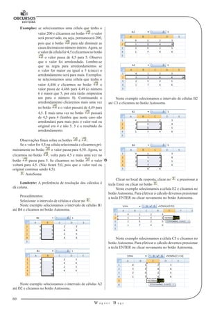 60 
W a g n e r B u g s 
U 
Exemplos: se selecionarmos uma célula que tenha o 
valor 200 e clicarmos no botão o valor 
será preservado, ou seja, permanecerá 200, 
pois que o botão para sde diminuir as 
casas decimais no número inteiro. Agora, se 
o valor da célula for 4,5 e clicarmos no botão 
o valor passa de 4,5 para 5. Observe 
que o valor foi arredondado. Lembre-se 
que na regra para arredondamentos se 
o valor for maior ou igual a 5 (cinco) o 
arredondamento será para mais. Exemplos: 
se selecionarmos uma célula que tenha o 
valor 4,486 e clicarmos no botão o 
valor passa de 4,486 para 4,49 (o número 
6 é maior que 5, por esta razão emprestou 
um para o número 8). Continuando o 
arredondamento clicaremos mais uma vez 
no botão e o valor passará de 4,49 para 
4,5. E mais uma vez no botão passará 
de 4,5 para 4 (lembre que neste caso não 
arredondará para mais pois o valor real ou 
original era 4 e não 5. 5 é o resultado do 
arredondamento. 
Observações finais sobre os botões e : 
Se o valor for 4,5 na célula selecionada e clicarmos pri-meiramente 
no botão o valor passa para 4,50. Agora, se 
clicarmos no botão , volta para 4,5 e mais uma vez no 
botão passa para 5. Se clicarmos no botão o valor 
voltará para 4,5. (Não ficará 5,0, pois que o valor real ou 
original continua sendo 4,5). 
AutoSoma 
Lembrete: A preferência de resolução dos cálculos é 
da coluna. 
Procedimentos: 
Selecionar o intervalo de células e clicar no . 
Neste exemplo selecionamos o intervalo de células B1 
até B4 e clicamos no botão Autosoma. 
Neste exemplo selecionamos o intervalo de células A2 
até D2 e clicamos no botão Autosoma. 
Neste exemplo selecionamos o intervalo de células B2 
até C3 e clicamos no botão Autosoma. 
Clicar no local da resposta, clicar no e pressionar a 
tecla Enter ou clicar no botão . 
Neste exemplo selecionamos a célula E2 e clicamos no 
botão Autosoma. Para efetivar o cálculo devemos pressionar 
a tecla ENTER ou clicar novamente no botão Autosoma. 
Neste exemplo selecionamos a célula C5 e clicamos no 
botão Autosoma. Para efetivar o cálculo devemos pressionar 
a tecla ENTER ou clicar novamente no botão Autosoma. 
 