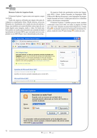 72 
W a g n e r B u g s 
U 
Recurso: Leitor de Arquivos Feeds 
O Internet Explorer 7 agora conta com suporte a arqui-vos 
feeds. 
Feeds são arquivos utilizados por alguns sites para di-vulgarem 
as atualizações feitas. Desde notícias, novas pu-blicações 
etc. Geralmente, ele é usado em sites de notícias e 
blogs, mas também serve para distribuir outros tipos de con-teúdo 
digital como imagens, áudio e vídeo. Os feeds tam-bém 
podem ser usados para transmitir um conteúdo de áudio 
(geralmente no formato MP3), que você pode ouvir no com-putador 
ou no MP3 Player. Isso é denominado podcasting. 
Os arquivos feeds são geralmente escritos por lingua-gens 
RSS e Atom. Ambos baseados na linguagem XML 
(EXtensible Markup Language), uma linguagem de progra-mação 
baseada em texto e usada para descrever e distribuir 
dados e documentos estruturados. 
O Internet Explorer 7 também procura feeds, também 
conhecidos como feeds RSS, em todas as páginas da Web 
que você visita. Quando encontra feeds disponíveis, o botão 
Feeds , localizado na barra de ferramentas do Internet Ex-plorer, 
muda de cinza para laranja e emite um som. 
 
