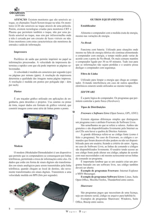 8 
W a g n e r B u g s 
U 
ATENÇÃO: Existem monitores que são sensíveis ao 
toque, os chamados Touch Screen (toque na tela). Os moni-tores 
LCD são sensíveis ao toque através de uma película. 
Porém, existem tecnologias criadas para monitores CRT e 
Plasma que permitem também o toque, não por uma pe-lícula 
sensível ao toque, mas sim por infravermelho onde 
a tela é cercada por um circuito de luzes visíveis ou não. 
Estes monitores com estas características são monitores de 
entrada e saída de informação. 
Impressora 
Periférico de saída que permite imprimir no papel as 
informações processadas. A velocidade da impressora de-termina 
a rapidez com que ela pode imprimir as páginas se-lecionadas. 
A velocidade é medida em caracteres por segundo (cps) 
ou páginas por minuto (ppm). A resolução da impressora 
determina a qualidade das imagens numa página impressa. 
A resolução é medida em pontos por polegada (dpi - dots 
per inch). 
Plotter 
É um traçador gráfico utilizado em aplicações de en-genharia, 
para desenhos e projetos. Usa canetas ou penas 
de tinta, requer dados em formato de gráfico vetorial, que 
constrói imagem como uma série de linhas ponto a ponto. 
Modem 
O modem (Modulador/Demodulador) é um dispositivo 
que permite que os computadores se comuniquem por linhas 
telefônicas, permitindo a troca de informações entre eles. Os 
dados que estão em forma de sinais digitais são transforma-dos 
em sinais analógicos para serem transmitidos pela linha 
telefônica; quando chegam ao local de destino, são nova-mente 
transformados em sinais digitais. Transmitem a uma 
velocidade medida em BPS (bits por segundo). 
OUTROS EQUIPAMENTOS 
Estabilizador 
Alimenta o computador com a medida exata de energia, 
mesmo nas variações de energia. 
No-Break 
Funciona com bateria. Utilizado para situações onde 
mesmo na falta de energia elétrica ele continua alimentando 
o computador com energia, o tempo médio pode variar de 
acordo com o porte do No-Break. Os mais comuns mantêm 
o computador ligado por 30 ou 45 minutos. Tudo isso para 
que as informações não sejam perdidas e o usuário possa 
desligar o computador com segurança. 
Filtro de Linha 
Utilizado para limpar a energia que chega ao compu-tador. 
Evitando interferência em caso de outros aparelhos 
eletrônicos estarem sendo utilizados ao mesmo tempo. 
SOFTWARE 
É a parte lógica do computador. Os programas que per-mitem 
controlar a parte física (Hardware). 
Tipos de Distribuições 
Freeware x Software Livre (Open Source, GPL, GNU) 
Existem algumas diferenças simples que distinguem 
um programa com o atributo Freeware do Software Livre. 
São semelhantes no que se refere a valores. Ambos são 
gratuitos e são disponibilizados livremente pela Internet ou 
em CDs sem haver a quebra de Direitos Autorais. 
A grande diferença refere-se ao código fonte (como é 
feito o programa). No caso do Freeware, os códigos e co-mandos 
que foram desenvolvidos podem ou não ser disponi-bilizado 
para um usuário, ficando a critério do autor. Agora, 
no caso do Software Livre, as linhas de comando e códigos 
são disponibilizados livremente. O usuário tendo acesso ao 
seu código fonte pode alterar seu código, adaptar de acordo 
com suas necessidades e até mesmo acrescentar novas linhas 
de comando ao programa. 
É importante lembrar que se um usuário criar um pro-grama 
baseado em um software livre, seu código também 
deverá ser aberto. 
Exemplo de programas Freeware: Internet Explorer 
e MSN Messenger. 
Exemplo de programas Software Livre: Linux, Suíte 
Open Office, Mozilla Firefox, Thunderbird entre outros. 
Shareware 
São programas pagos que necessitam de uma licença, 
seja um número serial, código ou arquivo para habilitá-lo. 
Exemplos de programas Shareware: Windows, Suíte 
Office, Brazip entre outros. 
 
