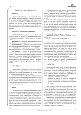 83 
I n f o r m á t i c a B á s i c a 
U 
SEGURANÇA DA INFORMAÇÃO 
Introdução 
A Segurança da Informação é um conjunto de princí-pios, 
técnicas, protocolos, normas e regras que visam garan-tir 
um melhor nível de confiabilidade. Tudo isso se tornou 
necessário com a grande troca de informações entre os com-putadores 
com as mais variadas informações (transações 
financeiras e até uma simples conversação 
em salas de bate-papo) 
e principalmente pela vulnerabilidade oferecida pelos 
sistemas. 
Princípios da Segurança da Informação 
Confidencialidade: É a garantia de que os dados serão 
acessados apenas por usuários autorizados. Geralmente, res-tringindo 
o acesso mediante o uso de um nome de usuário 
e senha. 
Integridade: É a garantia de que a mensagem não foi 
alterada durante a transmissão. 
Disponibilidade: É a garantia de que um sistema estará 
sempre disponível a qualquer momento para solicitações. 
Autenticidade: É a garantia de que os dados forneci-dos 
são verdadeiros ou que o usuário é o usuário legítimo. 
Não Repúdio: é a garantia de que uma pessoa não 
consiga negar um ato ou documento de sua autoria. Essa 
garantia é condição necessária para a validade jurídica de 
documentos e transações digitais. Só se pode garantir o não-repúdio 
quando houver Autenticidade e Integridade (ou seja, 
quando for possível determinar quem mandou a mensagem 
e quando for possível garantir que a mensagem não foi al-terada). 
Vulnerabilidade 
Vulnerabilidade é definida como uma falha no projeto, 
implementação ou configuração de um software ou sistema 
operacional que, quando explorada por um atacante, resulta 
na violação da segurança de um computador. 
Existem casos onde um software ou sistema operacio-nal 
instalado em um computador pode conter uma vulnera-bilidade 
que permite sua exploração remota, ou seja, através 
da rede. Portanto, um atacante conectado à Internet, ao ex-plorar 
tal vulnerabilidade, pode obter acesso não autorizado 
ao computador vulnerável. 
Senhas 
A senha (password) é um dos métodos mais utilizados 
na Internet ou sistemas 
computacionais para autenticar um 
usuário. Essa senha é exigida para garantir que o usuário é 
o usuário legítimo. Porém, a senha pode ser obtida por ter-ceiros 
utilizando técnicas hacking. Essas técnicas podem ser 
a utilização de ferramentas de força bruta (visa realizar ten-tativas 
de acesso baseado 
em regras) ou utilizando a fragili-dade 
de um serviço ou sistema oferecido. Por esta razão, a 
elaboração de uma boa senha pode minimizar ou, em alguns 
casos, anular qualquer tentativa de obtenção desta senha. 
As técnicas de força bruta utilizam regras específicas 
para a obtenção das senhas. Elaborar uma boa e longa (mí-nimo 
de 8 caracteres) senha, mesclando letras (maiúsculas e 
minúsculas), números e caracteres especiais, pode retardar 
estas técnicas fora de um tempo hábil, podendo levar meses 
ou anos. 
Evite criar senhas com palavras simples ou apenas nú-meros. 
Mesclar letras 
e números oferece uma leve proteção. 
Alternar entre letras maiúsculas, minúsculas 
e números se-ria 
mais eficiente. Porém, para criar senhas com um nível 
maior de segurança devemos mesclar letras (maiúsculas e 
minúsculas), números e caracteres especiais. O tamanho da 
senha também é importante. Devemos criar senhas com no 
mínimo 8 caracteres. 
Exemplo de senhas inseguras e seguras: 
Inseguras: meumor16, forever, 1a2m3o4r, 123eja, 
aq1sw2, etc. 
Seguras: ?F2eR7##u5a, #Pu63j?#fP!, etc. 
Outras falhas comuns dos usuários é utilizar os recur-sos 
oferecidos para a recuperação 
de como Pergunta Secreta 
entre outros recursos. Muitos usuários cadastram 
perguntas 
como “Cidade onde minha mãe nasceu?” ou “Nome da mi-nha 
primeira professora?” ou ainda “Meu time de futebol 
favorito?”. Em alguns casos, o atacante nem precisar ir tão 
longe para obter estas informações. Visitando sites de re-lacionamento 
como o Orkut, onde estas informações estão 
explicitamente exibidas. O atacante poderia também obter 
estas informações através de engenharia 
social. 
A dica seria cadastrar uma resposta não condizente 
com a pergunta secreta. Por exemplo, “Qual a cidade que 
minha mãe nasceu?” Resposta: Eu gosto de Lasanha. 
Criptografia 
Criptografia é a ciência ou arte de escrever mensagens 
em forma cifrada ou em código. Basicamente, é o método 
utilizado para alterar os caracteres originais de uma mensa-gem 
por outros caracteres, ocultando a mensagem. É parte 
de um campo de estudos que trata das comunicações secretas, 
usadas, dentre outras finalidades, para: 
–– autenticar a identidade de usuários; 
–– autenticar e proteger o sigilo de comunicações 
pessoais e de transações comerciais e bancárias; 
–– proteger a integridade de transferências eletrônicas 
de fundos. 
Uma mensagem codificada por um método de cripto-grafia 
deve ser sigilosa, ou seja, somente aquele que enviou 
e aquele que recebeu devem ter acesso ao conteúdo da men-sagem. 
Além disso, uma mensagem deve poder ser assinada, 
ou seja, a pessoa que a recebeu deve poder verificar se o re-metente 
é mesmo a pessoa que diz ser e/ou ter a capacidade 
de identificar se uma mensagem pode ter sido modificada. 
Os métodos de criptografia atuais são seguros e eficien-tes 
e baseiam-se no uso de uma ou mais chaves. A chave é 
uma sequência de caracteres, que pode conter letras, dígitos 
e símbolos (como uma senha), e que é convertida em um 
número, utilizada pelos métodos de criptografia para cripto-grafar 
e descriptografar mensagens. 
 