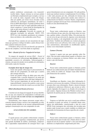 86 
W a g n e r B u g s 
U 
podem estabelecer comunicação e/ou transmitir/ 
receber dados. Alguns sistemas ou serviços podem 
ser liberados completamente (por exemplo, o serviço 
de e-mail da rede), enquanto outros são bloque-ados 
por padrão, por terem riscos elevados (como 
softwares de mensagens instantâneas, tal como o 
ICQ ou MSN Messenger). O grande problema desse 
tipo de firewall é que as regras aplicadas podem ser 
muito complexas e causar perda de desempenho da 
rede ou não serem eficazes o suficiente. 
–– Firewall de aplicação: Firewalls de controle de 
aplicação (exemplos de aplicação: SMTP, FTP, 
HTTP etc.) são instalados geralmente em computa-dores 
servidores e são conhecidos como Proxy. 
(Servidor Proxy consiste em um mecanismo de segu-rança 
que gerencia o tráfego de dados e pode oferecer tam-bém 
controle restrito de acesso). 
O Windows XP já vem com um firewall, que apesar de 
não ser tão completo, é um bom aliado na segurança. 
DoS – (Denial of Service- Negação de Serviço) 
Os ataques de negação de serviço (DoS – Denial of 
Service) consistem em sobrecarregar um sistema com uma 
quantidade excessiva de solicitações. Sobrecarregando o 
sistema, este para de atender novos pedidos de solicitações, 
efetivando a ação do Atacante. 
Exemplos deste tipo de ataque são: 
–– Gerar uma grande sobrecarga no processamento de 
dados de um computador, 
de modo que o usuário 
não consiga utilizá-lo; 
–– Gerar um grande tráfego de dados para uma rede, 
ocupando toda a conexão disponível, de modo que 
qualquer computador desta rede fique indisponível; 
–– Tirar serviços importantes de um provedor do ar, 
impossibilitando o acesso dos usuários a suas caixas 
de correio no servidor de e-mail ou ao servidor Web. 
DDoS (Distributed Denial of Service) 
Constitui em um ataque de negação de serviço distribu-ído, 
ou seja, um conjunto de computadores é utilizado para 
tirar de operação um ou mais serviços ou computadores 
conectados à Internet. 
Normalmente, estes ataques procuram ocupar toda a 
conexão disponível para o acesso a um computador ou rede, 
causando grande lentidão ou até mesmo indisponibilizando 
qualquer comunicação com este computador ou rede. 
ATACANTES OU INVASORES 
Hacker 
É aquela pessoa com grande conhecimento computa-cional 
e na área da segurança computacional, que possui 
uma grande facilidade de análise, assimilação, 
compreen-são 
e capacidades surpreendentes de conseguir fazer o que 
quiser (literalmente) com um computador. Ele sabe perfeita-mente 
que nenhum sistema é completamente livre de falhas, 
e sabe onde procurar por elas, utilizando de técnicas das 
mais variadas (aliás, quanto mais variado, mais valioso é o 
conhecimento 
do Hacker). O termo: Hacker, originalmente, 
designava qualquer pessoa que fosse extremamente especia-lizada 
em uma determinada área. 
Cracker 
Possui tanto conhecimento quanto os Hackers, mas 
com a diferença de que, para eles, não basta entrar em siste-mas, 
quebrar senhas, e descobrir falhas. Eles precisam dei-xar 
um aviso de que estiveram lá, algumas vezes destruindo 
partes do sistema, e até aniquilando com tudo o que veem 
pela frente. Também são atribuídos aos crackers programas 
que retiram travas em softwares, bem como os que alteram 
suas características, adicionando ou modificando opções, 
muitas vezes relacionadas à pirataria. 
Lammer (Novato) 
Lammer é aquele cara que quer aprender sobre Ha-ckers. 
Não tem tanto conhecimento quanto os Hackers, mas 
utiliza os programas ou técnicas Hacker sem saber exata-mente 
o que está fazendo. 
Bancker 
Possui tanto conhecimento quanto os Hackers, porém 
dedicam seu conhecimento 
para atividades fraudulento ban-cária, 
cartões de crédito etc. Sempre 
visam obter informa-ções 
financeiras dos usuários. 
Phisher 
Semelhante aos Bancker, visam obter informações fi-nanceiras 
ou de acesso dos usuários. Utilizam diversas técni-cas 
para obter essas informações. Desde o desenvolvimento 
de aplicativos maliciosos (Malware), que enviam as infor-mações 
digitadas (Keyloggers) ou clicadas (Screenloggers) 
pelo usuário. Algumas 
técnicas dos Phishers incluem o car-regamento 
de janelas pop up e direcionamento 
a sites falsos. 
Spammer 
Empresa ou indivíduo que envia e-mail para milhares 
de usuários (e-mails em massa). O conteúdo destas men-sagens 
são publicidades, caracterizando o tipo de e-mail 
SPAM. Estas mensagens não solicitadas são enviadas para 
usuário onde tiveram seus e-mails vendidos ou obtidos por 
intermédio de ferramentas de busca específica de e-mails. 
Defacer 
Possui tanto conhecimento quanto os Hackers, utiliza 
seu conhecimento para invadir sites. Podem alterar as infor-mações 
de um site ou apenas “pichar” o site com mensagens 
idealistas ou simplesmente vangloriando pelo feito. 
 
