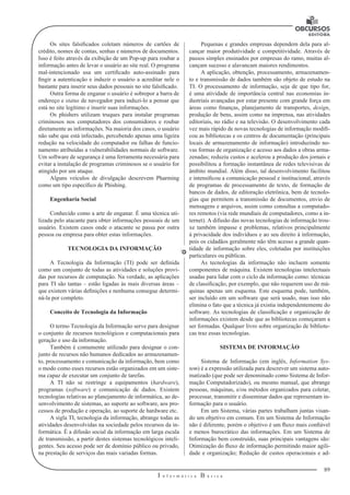 89 
I n f o r m á t i c a B á s i c a 
U 
Os sites falsificados coletam números de cartões de 
crédito, nomes de contas, senhas e números de documentos. 
Isso é feito através da exibição de um Pop-up para roubar a 
informação antes de levar o usuário ao site real. O programa 
mal-intencionado usa um certificado auto-assinado para 
fingir a autenticação e induzir o usuário a acreditar nele o 
bastante para inserir seus dados pessoais 
no site falsificado. 
Outra forma de enganar o usuário é sobrepor a barra de 
endereço e status 
de navegador para induzi-lo a pensar que 
está no site legítimo e inserir suas informações. 
Os phishers utilizam truques para instalar programas 
criminosos nos computadores dos consumidores e roubar 
diretamente as informações. Na maioria 
dos casos, o usuário 
não sabe que está infectado, percebendo apenas uma ligeira 
redução na velocidade do computador ou falhas de funcio-namento 
atribuídas 
a vulnerabilidades normais de software. 
Um software de segurança é uma ferramenta necessária para 
evitar a instalação de programas criminosos se o usuário 
for 
atingido por um ataque. 
Alguns veículos de divulgação descrevem Pharming 
como um tipo específico 
de Phishing. 
Engenharia Social 
Conhecido como a arte de enganar. É uma técnica uti-lizada 
pelo atacante para obter informações pessoais de um 
usuário. Existem casos onde o atacante se passa por outra 
pessoa ou empresa para obter estas informações. 
TECNOLOGIA DA INFORMAÇÃO 
A Tecnologia da Informação (TI) pode ser definida 
como um conjunto de todas as atividades e soluções provi-das 
por recursos de computação. Na verdade, as aplicações 
para TI são tantas – estão ligadas às mais diversas áreas – 
que existem várias definições e nenhuma consegue determi-ná- 
la por completo. 
Conceito de Tecnologia da Informação 
O termo Tecnologia da Informação serve para designar 
o conjunto de recursos tecnológicos e computacionais para 
geração e uso da informação. 
Também é comumente utilizado para designar o con-junto 
de recursos não humanos dedicados ao armazenamen-to, 
processamento e comunicação da informação, bem como 
o modo como esses recursos estão organizados em um siste-ma 
capaz de executar um conjunto de tarefas. 
A TI não se restringe a equipamentos (hardware), 
programas (software) e comunicação de dados. Existem 
tecnologias relativas ao planejamento de informática, ao de-senvolvimento 
de sistemas, ao suporte ao software, aos pro-cessos 
de produção e operação, ao suporte de hardware etc. 
A sigla TI, tecnologia da informação, abrange todas as 
atividades desenvolvidas na sociedade pelos recursos da in-formática. 
É a difusão social da informação em larga escala 
de transmissão, a partir destes sistemas tecnológicos inteli-gentes. 
Seu acesso pode ser de domínio público ou privado, 
na prestação de serviços das mais variadas formas. 
Pequenas e grandes empresas dependem dela para al-cançar 
maior produtividade e competitividade. Através de 
passos simples ensinados por empresas do ramo, muitas al-cançam 
sucesso e alavancam maiores rendimentos. 
A aplicação, obtenção, processamento, armazenamen-to 
e transmissão de dados também são objeto de estudo na 
TI. O processamento de informação, seja de que tipo for, 
é uma atividade de importância central nas economias in-dustriais 
avançadas por estar presente com grande força em 
áreas como finanças, planejamento de transportes, design, 
produção de bens, assim como na imprensa, nas atividades 
editoriais, no rádio e na televisão. O desenvolvimento cada 
vez mais rápido de novas tecnologias de informação modifi-cou 
as bibliotecas e os centros de documentação (principais 
locais de armazenamento de informação) introduzindo no-vas 
formas de organização e acesso aos dados a obras arma-zenadas; 
reduziu custos e acelerou a produção dos jornais e 
possibilitou a formação instantânea de redes televisivas de 
âmbito mundial. Além disso, tal desenvolvimento facilitou 
e intensificou a comunicação pessoal e institucional, através 
de programas de processamento de texto, de formação de 
bancos de dados, de editoração eletrônica, bem de tecnolo-gias 
que permitem a transmissão de documentos, envio de 
mensagens e arquivos, assim como consultas a computado-res 
remotos (via rede mundiais de computadores, como a in-ternet). 
A difusão das novas tecnologias de informação trou-xe 
também impasse e problemas, relativos principalmente 
à privacidade dos indivíduos e ao seu direito à informação, 
pois os cidadãos geralmente não têm acesso a grande quan-tidade 
de informação sobre eles, coletadas por instituições 
particulares ou públicas. 
As tecnologias da informação não incluem somente 
componentes de máquina. Existem tecnologias intelectuais 
usadas para lidar com o ciclo da informação como: técnicas 
de classificação, por exemplo, que não requerem uso de má-quinas 
apenas um esquema. Este esquema pode, também, 
ser incluído em um software que será usado, mas isso não 
elimina o fato que a técnica já existia independentemente do 
software. As tecnologias de classificação e organização de 
informações existem desde que as bibliotecas começaram a 
ser formadas. Qualquer livro sobre organização de bibliote-cas 
traz essas tecnologias. 
SISTEMA DE INFORMAÇÃO 
Sistema de Informação (em inglês, Information Sys-tem) 
é a expressão utilizada para descrever um sistema auto-matizado 
(que pode ser denominado como Sistema de Infor-mação 
Computadorizado), ou mesmo manual, que abrange 
pessoas, máquinas, e/ou métodos organizados para coletar, 
processar, transmitir e disseminar dados que representam in-formação 
para o usuário. 
Em um Sistema, várias partes trabalham juntas visan-do 
um objetivo em comum. Em um Sistema de Informação 
não é diferente, porém o objetivo é um fluxo mais confiável 
e menos burocrático das informações. Em um Sistema de 
Informação bem construído, suas principais vantagens são: 
Otimização do fluxo de informação permitindo maior agili-dade 
e organização; Redução de custos operacionais e ad- 
 