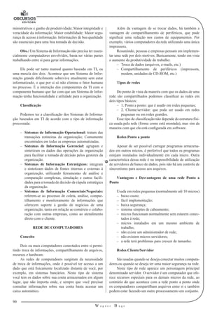 90 
W a g n e r B u g s 
U 
ministrativos e ganho de produtividade; Maior integridade e 
veracidade da informação; Maior estabilidade; Maior segu-rança 
de acesso à informação. Informações de boa qualidade 
são essenciais para uma boa tomada de decisão. 
Obs.: Um Sistema de Informação não precisa ter essen-cialmente 
computadores envolvidos, basta ter várias partes 
trabalhando entre si para gerar informações. 
Ele pode ser tanto manual quanto baseado em TI, ou 
uma mescla dos dois. Acontece que um Sistema de Infor-mação 
grande dificilmente sobrevive atualmente sem estar 
informatizado, o que por si só não elimina o fator humano 
no processo. É a interação dos componentes da TI com o 
componente humano que faz com que um Sistema de Infor-mação 
tenha funcionalidade e utilidade para a organização. 
Classificação 
Podemos ter a classificação dos Sistemas de Informa-ção 
baseados em TI de acordo com o tipo de informação 
processada: 
–– Sistemas de Informação Operacional: tratam das 
transações rotineiras da organização; Comumente 
encontrados em todas as empresas automatizadas. 
–– Sistemas de Informação Gerencial: agrupam e 
sintetizam os dados das operações da organização 
para facilitar a tomada de decisão pelos gestores da 
organização. 
–– Sistemas de Informação Estratégicos: integram 
e sintetizam dados de fontes internas e externas à 
organização, utilizando ferramentas de análise e 
comparação complexas, simulação e outras facili-dades 
para a tomada de decisão da cúpula estratégica 
da organização. 
–– Sistemas de Informação Comerciais/Negociais: 
referem-se ao processo de coleta, análise, compar-tilhamento 
e monitoramento de informações que 
oferecem suporte à gestão de negócios de uma 
organização, tanto em relação ao comércio e colabo-ração 
com outras empresas, como ao atendimento 
direto com o cliente. 
REDE DE COMPUTADORES 
Conceito 
Dois ou mais computadores conectados entre si permi-tindo 
troca de informações, compartilhamento de arquivos, 
recursos e hardware. 
As redes de computadores surgiram da necessidade 
de troca de informações, onde é possível ter acesso a um 
dado que está fisicamente localizado distante de você, por 
exemplo, em sistemas bancários. Neste tipo de sistema 
você tem os dados sobre sua conta armazenados em algum 
lugar, que não importa onde, e sempre que você precisar 
consultar informações sobre sua conta basta acessar um 
caixa automático. 
Além da vantagem de se trocar dados, há também a 
vantagem de compartilhamento de periféricos, que pode 
significar uma redução nos custos de equipamentos. Por 
exemplo, vários computadores da rede utilizando uma única 
impressora. 
Resumindo, pessoas e empresas pensam em implemen-tar 
uma rede por dois motivos. Basicamente, tendo em vista 
o aumento da produtividade do trabalho: 
–– Troca de dados (arquivos, e-mails, etc.) 
–– Compartilhamento de periféricos (impressora, 
modem, unidades de CD-ROM, etc.) 
Tipos de redes 
Do ponto de vista da maneira com que os dados de uma 
rede são compartilhados podemos classificar as redes em 
dois tipos básicos: 
–– 1. Ponto a ponto: que é usado em redes pequenas; 
–– 2. Cliente/servidor: que pode ser usado em redes 
pequenas ou em redes grandes. 
Esse tipo de classificação não depende da estrutura físi-ca 
usada pela rede (forma como está montada), mas sim da 
maneira com que ela está configurada em software. 
Redes Ponto a ponto 
Apesar de ser possível carregar programas armazena-dos 
em outros micros, é preferível que todos os programas 
estejam instalados individualmente em cada micro. Outra 
característica dessa rede é na impossibilidade de utilização 
de servidores de banco de dados, pois não há um controle de 
sincronismo para acesso aos arquivos. 
Vantagens e Desvantagens de uma rede Ponto a 
Ponto 
Usada em redes pequenas (normalmente até 10 micros) 
–– baixo custo; 
–– fácil implementação; 
–– baixa segurança; 
–– sistema simples de cabeamento; 
–– micros funcionam normalmente sem estarem conec-tados 
à rede; 
–– micros instalados em um mesmo ambiente de 
trabalho; 
–– não existe um administrador de rede; 
–– não existem micros servidores; 
–– a rede terá problemas para crescer de tamanho. 
Redes Cliente/Servidor 
São usadas quando se deseja conectar muitos computa-dores 
ou quando se deseja ter uma maior segurança na rede. 
Neste tipo de rede aparece um personagem principal 
denominado servidor. O servidor é um computador que ofe-rece 
recursos especiais para os demais micros da rede, ao 
contrário do que acontece com a rede ponto a ponto onde 
os computadores compartilham arquivos entre si e também 
podem estar fazendo um outro processamento em conjunto. 
 