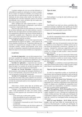91 
I n f o r m á t i c a B á s i c a 
U 
A grande vantagem de se ter um servidor dedicado é a 
velocidade de resposta às solicitações do cliente (computa-dor 
do usuário ou estações de trabalho), isso acontece por-que 
além dele ser especializado na tarefa em questão, nor-malmente 
ele não executa outras tarefas. Em redes onde o 
desempenho não é um fator importante, pode-se ter servidor 
não dedicado, isto é, micro servidores que são usados tam-bém 
como estação de trabalho. 
Outra vantagem das redes cliente/servidor é a forma 
centralizada de administração e configuração, o que melhora 
a segurança e organização da rede. 
Para uma rede cliente/servidor podemos ter vários tipos 
de servidores dedicados, que vão variar conforme a necessi-dade 
da rede, para alguns desses servidores podemos encon-trar 
equipamentos específicos que fazem a mesma função do 
computador acoplado com o dispositivo, com uma vanta-gem, 
o custo desses dispositivos são bem menores. Abaixo 
temos exemplos de tipos de servidores: 
Servidor de Arquivos: é um servidor responsável pelo 
armazenamento de arquivos de dados – como arquivos de 
textos, planilhas eletrônicas, etc. É importante saber que esse 
servidor só é responsável por entregar os dados ao usuário 
solicitante (cliente), nenhum processamento ocorre nesse 
servidor, os programas responsáveis pelo processamento de 
dados dos arquivos devem estar instalados nos computadores. 
CLIENTES 
Servidor de Impressão: é um servidor responsável por 
processar os pedidos de impressão solicitados pelos micros 
da rede e enviá-los para as impressoras disponíveis. Fica a 
cargo do servidor fazer o gerenciamento das impressões. 
Servidor de Aplicações: é responsável por executar 
aplicações do tipo cliente/servidor como, por exemplo, um 
banco de dados. Ao contrário do servidor de arquivos, esse 
tipo de servidor faz processamento de informações. 
Servidor de Correio Eletrônico: responsável pelo 
processamento e pela entrega de mensagens eletrônicas. Se 
for um e-mail destinado a uma pessoa fora da rede, este de-verá 
ser passado ao servidor de comunicação. 
Servidor de Comunicação: usado para comunicação 
da sua rede com outras redes, como a Internet. Se você aces-sa 
a Internet através de uma linha telefônica convencional, o 
servidor de comunicação pode ser um computador com uma 
placa de modem. 
Além desses, existem outros tipos de servidores que 
podem ser usados, vai depender da necessidade da rede. 
Vantagens e Desvantagens de uma Rede Ciente/Ser-vidor: 
Usada normalmente em redes com muitos compu-tadores 
ou redes pequenas que necessitam de alto grau de 
segurança; 
–– Custo maior que as redes ponto a ponto; 
–– Maior desempenho do que as redes ponto a ponto; 
–– Implementação necessita de especialistas; 
–– Alta segurança; 
–– Configuração e manutenção na rede é feita de forma 
centralizada; 
–– Existência de servidores, que são micros capazes de 
oferecer recursos aos demais micros da rede; 
Tipos de sinais 
Analógico 
Sinal analógico é um tipo de sinal contínuo que varia 
em função do tempo. 
Digital 
Sinal Digital é um sinal com valores controlados (des-contínuos) 
no tempo e amplitude. Isso significa que um sinal 
digital só é definido para determinados instantes de tempo, e 
o conjunto de valores que podem assumir é finito. 
Tipos de Transmissão de Dados 
As redes de computadores foram criadas com um único 
propósito, transmissão de dados. 
Existem 3 formas de transmissão de dados que estuda-remos 
a seguir: 
Simplex: nesse tipo de transmissão existem dois tipos 
de dispositivos (esses dispositivos também existem nas ou-tras 
formas de transmissão) o transmissor - chamado Tx e o 
receptor - chamado Rx; sendo que o papel deles nunca será 
invertido, ou seja, o transmissor só pode transmitir e nunca 
receber, já o receptor só pode receber e nunca transmitir. 
Exemplo: Televisão. 
Half-Duplex: é um tipo de transmissão bidirecional, 
mas como compartilham o mesmo meio de transmissão, não 
é possível transmitir e receber ao mesmo tempo. Tradicio-nalmente 
a transmissão nas redes segue esse padrão. Exem-plo: 
Rádio amador. 
Full-Duplex: é a verdadeira comunicação bidirecional, 
onde quem transmite pode receber os dados de outro compu-tador 
durante a sua transmissão. Exemplo: Telefone. 
Tipos de redes de computadores 
As redes de computadores podem ser classificadas de 
duas formas: pela sua dispersão geográfica e pelo seu tipo de 
topologia de interconexão. Em relação à dispersão geográfi-ca 
podemos classificá-las como: 
Rede Local - LAN (Local Area Network): que são 
redes de pequena dispersão geográfica dos computadores 
interligados que conectam computadores numa mesma sala, 
prédio, ou campus com a finalidade de compartilhar recur-sos 
associados aos computadores, ou permitir a comunica-ção 
entre os usuários destes equipamentos. 
Rede Metropolitana - MAN (Metropolitan Area Ne-twork): 
computadores interligados em uma região de uma 
cidade, chegando, às vezes, a interligar até computadores de 
cidades vizinhas próximas. São usadas para interligação de 
computadores dispersos numa área geográfica mais ampla, 
onde não é possível ser interligada usando tecnologia para 
redes locais. 
Rede de Longa Distância - WAN (Wide Area Ne-twork): 
redes que usam linhas de comunicação das em-presas 
de telecomunicação. É usada para interligação de 
computadores localizados em diferentes cidades, estados ou 
países. 
 