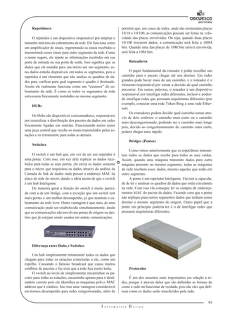 95 
I n f o r m á t i c a B á s i c a 
U 
Repetidores 
O repetidor é um dispositivo responsável por ampliar o 
tamanho máximo do cabeamento da rede. Ele funciona como 
um amplificador de sinais, regenerando os sinais recebidos e 
transmitindo esses sinais para outro segmento da rede. Como 
o nome sugere, ele repete as informações recebidas em sua 
porta de entrada na sua porta de saída. Isso significa que os 
dados que ele mandar para um micro em um segmento, es-tes 
dados estarão disponíveis em todos os segmentos, pois o 
repetidor é um elemento que não analisa os quadros de da-dos 
para verificar para qual segmento o quadro é destinado. 
Assim ele realmente funciona como um “extensor” do ca-beamento 
da rede. É como se todos os segmentos de rede 
estivessem fisicamente instalados no mesmo segmento. 
HUBs 
Os Hubs são dispositivos concentradores, responsáveis 
por centralizar a distribuição dos pacotes de dados em redes 
fisicamente ligadas em estrelas. Funcionando assim como 
uma peça central que recebe os sinais transmitidos pelas es-tações 
e os retransmite para todas as demais. 
Switches 
O switch é um hub que, em vez de ser um repetidor é 
uma ponte. Com isso, em vez dele replicar os dados rece-bidos 
para todas as suas portas, ele envia os dados somente 
para o micro que requisitou os dados através da análise da 
Camada de link de dados onde possui o endereço MAC da 
placa de rede do micro, dando a idéia assim de que o switch 
é um hub Inteligente. 
De maneira geral a função do switch é muito pareci-da 
com a de um bridge, com a exceção que um switch tem 
mais portas e um melhor desempenho, já que manterá o ca-beamento 
da rede livre. Outra vantagem é que mais de uma 
comunicação pode ser estabelecida simultaneamente, desde 
que as comunicações não envolvam portas de origem ou des-tino 
que já estejam sendo usadas em outras comunicações. 
Diferença entre Hubs e Switches 
Um hub simplesmente retransmite todos os dados que 
chegam para todas as estações conectadas a ele, como um 
espelho. Causando o famoso broadcast que causa muitos 
conflitos de pacotes e faz com que a rede fica muito lenta. 
O switch ao invés de simplesmente encaminhar os pa-cotes 
para todas as estações, encaminha apenas para o desti-natário 
correto pois ele identifica as maquinas pelo o MAC 
addrees que é estático. Isto traz uma vantagem considerável 
em termos desempenho para redes congestionadas, além de 
permitir que, em casos de redes, onde são misturadas placas 
10/10 e 10/100, as comunicações possam ser feitas na velo-cidade 
das placas envolvidas. Ou seja, quando duas placas 
10/100 trocarem dados, a comunicação será feita a 100M 
bits. Quando uma das placas de 10M bits estiver envolvida, 
será feita a 10M bits. 
Roteadores 
O papel fundamental do roteador é poder escolher um 
caminho para o pacote chegar até seu destino. Em redes 
grandes pode haver mais de um caminho, e o roteador é o 
elemento responsável por tomar a decisão de qual caminho 
percorrer. Em outras palavras, o roteador é um dispositivo 
responsável por interligar redes diferentes, inclusive poden-do 
interligar redes que possuam arquiteturas diferentes (por 
exemplo, conectar uma rede Token Ring a uma rede Ether-net). 
Os roteadores podem decidir qual caminho tomar atra-vés 
de dois critérios: o caminho mais curto ou o caminho 
mais descongestionado, podendo ser o caminho mais longo 
pois, devido ao congestionamento do caminho mais curto, 
poderá chegar mais rápido. 
Bridges (Pontes) 
Como vimos anteriormente que os repetidores transmi-tem 
todos os dados que recebe para todas as suas saídas. 
Assim, quando uma máquina transmite dados para outra 
máquina presente no mesmo segmento, todas as máquinas 
da rede recebem esses dados, mesmo aquelas que estão em 
outro segmento. 
A ponte é um repetidor Inteligente. Ela tem a capacida-de 
de ler e analisar os quadros de dados que estão circulando 
na rede. Com isso ela consegue ler os campos de endereça-mentos 
MAC do pacote de dados. Fazendo com que a ponte 
não replique para outros segmentos dados que tenham como 
destino o mesmo segmento de origem. Outro papel que a 
ponte em principio poderia ter é o de interligar redes que 
possuem arquiteturas diferentes. 
Protocolos 
É um dos assuntos mais importantes em relação a re-des, 
porque é através deles que são definidas as formas de 
como a rede irá funcionar de verdade, pois são eles que defi-nem 
como os dados serão transferidos pela rede. 
 