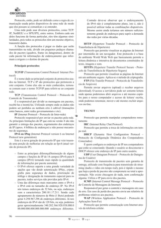 96 
W a g n e r B u g s 
U 
Protocolo, então, pode ser definido como a regra de co-municação 
usada pelos dispositivos de uma rede de modo 
que eles possam se comunIcar e se entender. 
Uma rede pode usar diversos protocolos, como TCP/ 
IP, NetBEIU e o SPX/IPX, entre outros. Embora cada um 
deles funcione de forma particular, eles têm algumas simi-laridades, 
pois todos os protocolos têm um mesmo objetivo, 
transmitir dados. 
A função dos protocolos é pegar os dados que serão 
transmitidos na rede, dividir em pequenos pedaços chama-dos 
de pacotes (quadros, frame ou datagramas), dentro de 
cada pacote há informações de endereçamento que infor-mam 
a origem e o destino do pacote. 
Principais protocolos: 
TCP/IP (Transmission Control Protocol/ Internet Pro-tocol) 
É o nome dado ao principal conjunto de protocolos usa-dos 
na Internet. TCP e IP são protocolos que pertencem a 
este conjunto. Como eles são os mais conhecidos, tornou-se 
comum usar o termo TCP/IP para referir-se ao conjunto 
todo. 
TCP (Transmission Control Protocol – Protocolo de 
Controle de Transmissão) 
É o responsável por dividir as mensagens em pacotes, 
recebê-las e montá-las. Utilizado sempre onde os dados não 
podem ser perdidos ou nenhum erro é cabível (transações 
entre bancos, entre redes governamentais e etc). 
IP (Internet Protocol – Protocolo de Inter-rede) 
Protocolo responsável por enviar os pacotes pela rede. 
As principais limitações do IP que está na versão 4 são não 
garantir a entrega dos pacotes, esgotamento dos endereços 
de IP (aprox. 4 bilhões de endereços) e não possui mecanis-mo 
de segurança. 
IPv6 ou IPng (Internet Protocol version 6 ou Internet 
Protocol new generation) 
Esta é a nova geração do protocolo IP que veio trazen-do 
uma porção de melhorias em relação ao Ipv4 (atual ver-são 
do protocolo IP). 
–– Entre as principais diferençaDiminuição de alguns 
campos e funções do IP de 14 campos (IPv4) para 8 
campos (IPv6) tornando mais rápido (a quantidade 
de informações por pacote aumenta). 
–– O IPv6 oferece suporte a uma grande variedade de 
opções que vão desde autenticação IPSec, cripto-grafia 
para segurança de dados, priorização de 
tráfego e designação de tratamento especial para os 
pacotes, todos serviços não providos pelo IPv4. 
–– Uma das diferenças mais marcantes entre o IPv4 e 
o IPv6 está no tamanho do endereço IP. No IPv4 
nós temos endereços de 32 bits, ou seja, endereços 
com a característica 200.181.17.211. Sendo cada 
agrupamento de números de 8bits (1 Byte) podendo 
gerar 4.294.967.296 de endereços diferentes. Já nos 
endereços do IPv6 são de 128 bits, ou seja, podemos 
gerar aproximadamente 340.282.366.920.938.000.0 
00.000.000.000.000.000.000 endereços diferentes. 
Contudo deve-se observar que o endereçamento 
do IPv6 não é completamente plano, isto é, não é 
possível utilizar todas as combinações disponíveis. 
Mesmo assim ainda teríamos um número suficien-temente 
grande de endereços para suprir a demanda 
das redes por várias décadas. 
HTTP (Hypertext Transfer Protocol – Protocolo de 
Transferência de Hipertexto) 
Protocolo que permite visualizar as páginas da Internet 
por intermédio de um navegador. Este protocolo é a base 
do ambiente World Wide Web que basicamente permite a 
leitura dinâmica e interativa de documentos constituídos de 
texto, imagens e som. 
HTTPS (Hypertext Transfer Protocol Secure - Proto-colo 
de Transferência de Hipertexto Seguro) 
Protocolo que permite visualizar as páginas da Internet 
em um ambiente seguro. Aplica-se o método de criptografia. 
FTP (File Transfer Protocol – Protocolo de Transferên-cia 
de Arquivos) 
Permite enviar arquivos (upload) e receber arquivos 
(download). O acesso a servidores pode ser somente leitura 
onde apenas poderemos abrir arquivos e até mesmo copiá-los 
para o nosso computador e acesso de leitura/ escrita, 
onde podemos renomear, mover e até mesmo excluir arqui-vos 
on-line. 
TELNET 
Protocolo que permite manipular computadores remo-tamente. 
IRC (Internet Relay Chat Protocol) 
Protocolo que permite a troca de informações em tem-po 
real. 
DHCP (Dynamic Host Configuration Protocol – 
Protocolo de Configuração Dinâmica dos Computadores 
Conectados) 
É quem configura os endereços de IP nos computadores 
que estão se conectando. Quando o usuário se desconectar o 
DHCP oferece este endereço de IP para outro usuário. 
UDP (User Datagram Protocol – Protocolo do Datagra-ma 
do Usuário) 
Protocolo de transmissão de pacotes sem garantia de 
entrega, utilizado com frequência para transmissão de strea-ming 
(áudio e vídeo em tempo real), pois é rápido e mesmo 
que haja a perda de pacotes não compromete no total a apre-sentação. 
Não existe checagem de nada, nem confirmação 
alguma. Utiliza o IP para envio dos pacotes. 
ICMP (Internet Control Message Protocol – Protocolo 
de Controle de Mensagens da Internet) 
Responsável por gerar o controle e mensagens em caso 
de erro. Em caso de perda dos pacotes envia um relatório de 
problemas relativos aos pacotes. 
WAP (Wireless Application Protocol – Protocolo de 
Aplicações Sem-Fio) 
Protocolo que permite comunicação com Internet atra-vés 
da telefonia celular. 
 