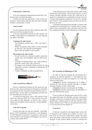 99 
I n f o r m á t i c a B á s i c a 
U 
Cabeamento e conectores 
Este é um componente importante para uma rede, é res-ponsável 
pela circulação dos dados. 
Veremos três tipos de cabeamento: o cabo coaxial, par 
trançado e a fibra óptica, além das redes sem cabo, exempli-ficando 
a comunicação via rádio. 
Cabo Coaxial 
Um dos primeiros tipos de cabos usados em rede, utili-zado 
mais em redes de pequeno porte. 
A taxa de transferência máxima do cabo coaxial é de 
10 Mbps, muito inferior em comparação com o par trançado 
que opera a 100 Mbps. 
Vantagens do cabo coaxial 
–– Sua blindagem permite que o cabo seja longo o 
suficiente. 
–– Melhor imunidade contra ruídos e contra atenuação 
do sinal que o par trançado sem blindagem. 
–– Baixo custo em relação ao par trançado. 
Desvantagens do cabo coaxial 
–– Por não ser flexível o suficiente, quebra e apresenta 
contato ruim com facilidade, além de difícil insta-lação. 
–– Utilizado em topologia linear, caso o cabo quebre ou 
apresente contato ruim, toda a rede trava. 
–– Em lugares com instalação elétrica precária ou mal 
organizada, ao fazer a instalação ou manutenção dá 
muito choque. 
–– Vedada à utilização em redes de grande porte. 
Cabo Coaxial Fino (10Base2) 
Possui o comprimento máximo de 185 metros por seg-mento 
de rede e possui um limite de 30 máquinas conectadas 
por segmento de rede. Utilizado em redes Ethernet com a to-pologia 
linear, ou seja, todos os computadores da rede local 
são conectados por um único cabo. 
A conexão de cada micro, com o cabo coaxial, é feita 
através de conectores BNC em T. Este conector vem junto 
com a placa de rede adquirida. Ao final da rede e preciso 
instalar um terminador resistivo para dar a correta impedân-cia 
do cabo. 
Cabo Par Trançado 
Existem dois tipos de cabo par trançado : sem blida-gem 
ou UTP (Unshielded Twisted Pair) e com blindagem 
ou STP (Shielded Twisted Pair). Atualmente o cabo de rede 
mais utilizado é o par trançado sem blindagem, que utiliza o 
conector denominado RJ-45. 
O par trançado possui uma ótima técnica contra ruído, 
denominada cancelamento. Através dessa técnica, as infor-mações 
circulam repetidas em dois fios, sendo que no se-gundo 
fio a informação tem a polaridade invertida. Com isso 
o campo eletromagnético gerado por um dos fios é anulado 
pelo outro fio. O par trançado possui um limite de dois dis-positivos 
por cabo. 
A topologia utilizada pelo par trançado é a estrela, onde 
um dispositivo concentrador faz a conexão entre os compu-tadores. 
Este concentrador é mais conhecido como hub, com 
ele o problema de limite de dois dispositivos é solucionado. 
Par Trançado sem Blindagem (UTP) 
Os cabos do tipo par trançado são classificados em 5 
categorias. Os cabos de categoria 1 e 2 são usados por siste-mas 
de telefonia, já os cabos de categoria 3, 4 e 5 são utili-zados 
em redes locais: 
Categoria 3: permite comunicações até 16 Mbps. É 
utilizado por redes de par trançado operando a 10 Mbps. 
Utilizado também em redes Token Ring. 
Categoria 4: permite comunicações até 20 Mbps. 
Categoria 5: permite comunicações até 100 Mbps, é o 
tipo mais utilizado hoje em dia. 
Existe no cabo par trançado quatro pares de fios, sendo 
que, apenas dois pares são utilizados, um para a transmissão 
de dados e outro para a recepção de dados. Para uma melhor 
identificação, os quatros pares do cabo são coloridos: verde, 
laranja, marrom e azul. Todas as cores possuem um fio bran-co 
com uma faixa de sua própria cor. 
Cross-Over 
O cabo par trançado faz uma ligação pino a pino entre 
os dispositivos que estejam, por exemplo, um micro a um 
hub. Como já é de nosso conhecimento, apenas dois pares 
de fios são usados, sendo um para a transmissão e outro para 
recepção. O que acontece dentro do hub é a conexão dos 
 