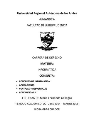 Universidad Regional Autónoma de los Andes
-UNIANDES-
FACULTAD DE JURISPRUDENCIA
CARRERA DE DERECHO
MATERIA:
INFORMATICA
CONSULTA:
 CONCEPTO DE INFORMATICA
 APLICACIONES
 VENTAJAS Y DESVENTAJAS
 CONCLUCIONES
ESTUDIANTE: María Fernanda Gallegos
PERIODO ACADEMICO: OCTUBRE 2014 – MARZO 2015
RIOBAMBA-ECUADOR
 