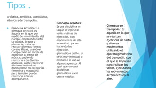 Tipos . 
artística, aeróbica, acrobática, 
rítmica y de trampolín. 
 Gimnasia artística: La 
gimnasia artística es 
aquella en la que por 
medio de movimientos del 
cuerpo, empleando tanto 
la cabeza, brazos y 
piernas se trata de 
realizar diversas formas 
coreográficas, usando el 
cuerpo como un medio de 
expresión al ritmo de 
música, pudiendo 
realizarse con diversos 
aparatos. Suele realizarse 
de forma individual 
dividiéndose en categorías 
femenina y masculina, 
pero también puede 
realizarse con un 
acompañante. 
Gimnasia aeróbica: 
Es una disciplina en 
la que se ejecutan 
varias rutinas de 
ejercicios, con 
movimientos de alta 
intensidad, ya sea 
haciendo los 
ejercicios 
gimnásticos (saltos, y 
otros movimientos) o 
mediante el uso de 
algunos aparatos. Al 
igual que en otras 
disciplinas 
gimnásticas suele 
usarse música. 
Gimnasia en 
trampolín: Es 
aquella en la que 
se realizan 
ejercicios de salto 
y diversos 
movimientos 
utilizando el 
aparato gimnástico 
del trampolín, con 
el que se impulsan 
para realizar los 
saltos, ejecutando 
los movimientos 
acrobáticos en el 
aire. 
 