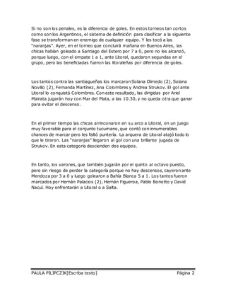 Si no son los penales, es la diferencia de goles. En estos torneos tan cortos 
como son los Argentinos, el sistema de definición para clasificar a la siguiente 
fase se transforman en enemigo de cualquier equipo. Y les tocó a las 
“naranjas”. Ayer, en el torneo que concluirá mañana en Buenos Aires, las 
chicas habían goleado a Santiago del Estero por 7 a 0, pero no les alcanzó, 
porque luego, con el empate 1 a 1, ante Litoral, quedaron segundas en el 
grupo, pero las beneficiadas fueron las litoraleñas por diferencia de goles. 
Los tantos contra las santiagueñas los marcaron Solana Olmedo (2), Solana 
Novillo (2), Fernanda Martínez, Ana Colombres y Andrea Strukov. El gol ante 
Litoral lo conquistó Colombres. Con este resultado, las dirigidas por Ariel 
Mairata jugarán hoy con Mar del Plata, a las 10.30, y no queda otra que ganar 
para evitar el descenso. 
En el primer tiempo las chicas arrinconaron en su arco a Litoral, en un juego 
muy favorable para el conjunto tucumano, que contó con innumerables 
chances de marcar pero les faltó puntería. La arquera de Litoral atajó todo lo 
que le tiraron. Las “naranjas” llegaron al gol con una brillante jugada de 
Strukov. En esta categoría descienden dos equipos. 
En tanto, los varones, que también jugarán por el quinto al octavo puesto, 
pero sin riesgo de perder la categoría porque no hay descensos, cayeron ante 
Mendoza por 3 a 0 y luego golearon a Bahía Blanca 5 a 1. Los tantos fueron 
marcados por Hernán Palacios (2), Hernán Figueroa, Pablo Bonotto y David 
Nacul. Hoy enfrentarán a Litoral o a Salta. 
PAULA PILIPCZIK[Escriba texto] Página 2 
 