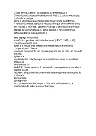 Dessa forma, o tema: Tecnologias de Informação e 
Comunicação: as potencialidades da Web 2.0 para a educação, 
pretende investigar 
como é utilizado o potencial desta nova versão da Internet. 
A relevância desta pesquisa respalda no que afirma Pierre Lévy 
em relação à Internet , estamos vivendo a abertura de um novo 
espaço de comunicação, e, cabe apenas a nós explorar as 
potencialidades mais positivas d 
este espaço nos planos 
econômico, político, cultural e humano” (LÉVY, 1999, p.11). 
O espaço referido pelo 
autor é o virtual, que emerge da interconexão mundial de 
computadores, não se 
relaciona diretamente, ao uso da máquina em si, mas, ao fluxo de 
informa 
ações e à 
qualidade das relações que se estabelecem entre os usuários, 
graças às 
ferramentas da 
Web 2.0. Nesse sentido, é necessário que o professor perceba e 
explore esses 
recursos, enquanto instrumento de intervenção na construção da 
sociedade 
democrática 
contrapondo 
se a qualquer tendência que a direcione ao tecnicismo, à 
coisificação do saber e do ser humano. 
