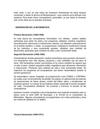 entre otras, a raíz de esto todas las empresas diseñadoras de estos equipos
comienzan a utilizar la técnica de Miniaturización, cuya creación se le atribuye a los
asiáticos; Para poder hacer computadoras personales, ya que hasta el momento
solo se les daba uso en grandes empresas.
GENERACION DE LA INFORMATICA
Primera Generación (1946-1958)
En esta época las computadoras funcionaban con válvulas, usaban tarjetas
perforadas para entrar los datos y los programas, utilizaban cilindros magnéticos
para almacenar información e instrucciones internas y se utilizaban exclusivamente
en el ámbito científico o militar. La programación implicaba la modificación directa
de los cartuchos y eran sumamente grandes, utilizaban gran cantidad de
electricidad, generaban gran cantidad de calor y eran sumamente lentas.
Segunda Generación (1958-1964)
Características de ésta generación: Usaban transistores para procesar información.
Los transistores eran más rápidos, pequeños y más confiables que los tubos al
vacío. 200 transistores podían acomodarse en la misma cantidad de espacio que
un tubo al vacío. Usaban pequeños anillos magnéticos para almacenar información
e instrucciones. Producían gran cantidad de calor y eran sumamente lentas. Se
mejoraron los programas de computadoras que fueron desarrollados durante la
primera generación.
Se desarrollaron nuevos lenguajes de programación como COBOL y FORTRAN,
los cuales eran comercialmente accesibles. Se usaban en aplicaciones de sistemas
de reservaciones de líneas aéreas, control del tráfico aéreo y simulaciones de
propósito general. La marina de los Estados Unidos desarrolla el primer simulador
de vuelo, Computadora Whirlwind. Se comenzó a disminuir el tamaño de las
computadoras.
Aparecen muchas compañías y las computadoras eran bastante avanzadas para su
época como la serie 5000 de Burroughs y la ATLAS de la Universidad de
Mánchester. Algunas computadoras se programaban con cintas perforadas y otras
por medio de cableado en un tablero.
Tercera Generación (1964-1971)
 