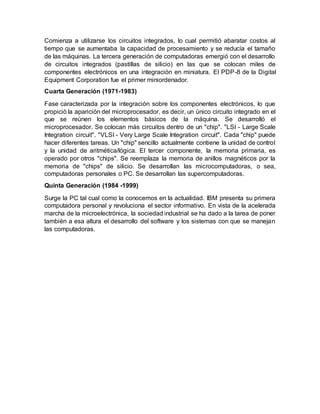 Comienza a utilizarse los circuitos integrados, lo cual permitió abaratar costos al
tiempo que se aumentaba la capacidad de procesamiento y se reducía el tamaño
de las máquinas. La tercera generación de computadoras emergió con el desarrollo
de circuitos integrados (pastillas de silicio) en las que se colocan miles de
componentes electrónicos en una integración en miniatura. El PDP-8 de la Digital
Equipment Corporation fue el primer miniordenador.
Cuarta Generación (1971-1983)
Fase caracterizada por la integración sobre los componentes electrónicos, lo que
propició la aparición del microprocesador, es decir, un único circuito integrado en el
que se reúnen los elementos básicos de la máquina. Se desarrolló el
microprocesador. Se colocan más circuitos dentro de un "chip". "LSI - Large Scale
Integration circuit". "VLSI - Very Large Scale Integration circuit". Cada "chip" puede
hacer diferentes tareas. Un "chip" sencillo actualmente contiene la unidad de control
y la unidad de aritmética/lógica. El tercer componente, la memoria primaria, es
operado por otros "chips". Se reemplaza la memoria de anillos magnéticos por la
memoria de "chips" de silicio. Se desarrollan las microcomputadoras, o sea,
computadoras personales o PC. Se desarrollan las supercomputadoras.
Quinta Generación (1984 -1999)
Surge la PC tal cual como la conocemos en la actualidad. IBM presenta su primera
computadora personal y revoluciona el sector informativo. En vista de la acelerada
marcha de la microelectrónica, la sociedad industrial se ha dado a la tarea de poner
también a esa altura el desarrollo del software y los sistemas con que se manejan
las computadoras.
 