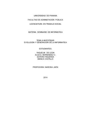 UNIVERSIDAD DE PANAMA
FACULTAD DE ADMINISTACION PÚBLICA
LICENCIATURA EN TRABAJO SOCIAL
MATERIA: SEMINARIO DE INFORMATICA
TEMA A INVESTIGAR:
EVOLUCION Y GENERACION DE LA INFORMATICA
ESTUDIANTES:
YAQUELIN DE LEON
ELSA E. HERNANDEZ V.
SOTERO FIGUEROA
BIANCA CASTILLO
PROFESORA: NARCISA JAÉN
2014
 