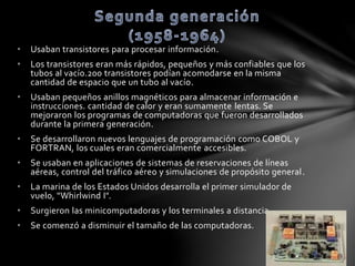 • Usaban transistores para procesar información. 
• Los transistores eran más rápidos, pequeños y más confiables que los 
tubos al vacío.200 transistores podían acomodarse en la misma 
cantidad de espacio que un tubo al vacío. 
• Usaban pequeños anillos magnéticos para almacenar información e 
instrucciones. cantidad de calor y eran sumamente lentas. Se 
mejoraron los programas de computadoras que fueron desarrollados 
durante la primera generación. 
• Se desarrollaron nuevos lenguajes de programación como COBOL y 
FORTRAN, los cuales eran comercialmente accesibles. 
• Se usaban en aplicaciones de sistemas de reservaciones de líneas 
aéreas, control del tráfico aéreo y simulaciones de propósito general . 
• La marina de los Estados Unidos desarrolla el primer simulador de 
vuelo, "Whirlwind I". 
• Surgieron las minicomputadoras y los terminales a distancia. 
• Se comenzó a disminuir el tamaño de las computadoras. 
 