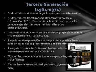 • Se desarrollaron circuitos integrados para procesar información. 
• Se desarrollaron los "chips" para almacenar y procesar la 
información. Un "chip" es una pieza de silicio que contiene los 
componentes electrónicos en miniatura llamados 
semiconductores. 
• Los circuitos integrados recuerdan los datos, ya que almacenan la 
información como cargas eléctricas. 
• Surge la multiprogramación. Las computadoras pueden llevar a 
cabo ambas tareas de procesamiento o análisis matemáticos. 
• Emerge la industria del "software". Se desarrollan las 
minicomputadoras IBM 360 y DEC PDP-1. 
• Otra vez las computadoras se tornan más pequeñas, más ligeras y 
más eficientes. 
• Consumían menos electricidad, por lo tanto, generaban menos 
calor. 
 