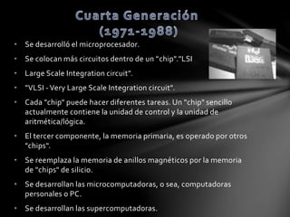 • Se desarrolló el microprocesador. 
• Se colocan más circuitos dentro de un "chip"."LSI 
• Large Scale Integration circuit". 
• "VLSI - Very Large Scale Integration circuit". 
• Cada "chip" puede hacer diferentes tareas. Un "chip" sencillo 
actualmente contiene la unidad de control y la unidad de 
aritmética/lógica. 
• El tercer componente, la memoria primaria, es operado por otros 
"chips". 
• Se reemplaza la memoria de anillos magnéticos por la memoria 
de "chips" de silicio. 
• Se desarrollan las microcomputadoras, o sea, computadoras 
personales o PC. 
• Se desarrollan las supercomputadoras. 
 