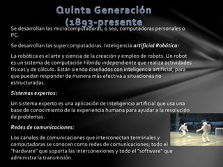 Se desarrollan las microcomputadoras, o sea, computadoras personales o 
PC. 
Se desarrollan las supercomputadoras. Inteligencia artificial Robótica: 
La robótica es el arte y ciencia de la creación y empleo de robots. Un robot 
es un sistema de computación híbrido independiente que realiza actividades 
físicas y de cálculo. Están siendo diseñados con inteligencia artificial, para 
que puedan responder de manera más efectiva a situaciones no 
estructuradas. 
Sistemas expertos: 
Un sistema experto es una aplicación de inteligencia artificial que usa una 
base de conocimiento de la experiencia humana para ayudar a la resolución 
de problemas. 
Redes de comunicaciones: 
Los canales de comunicaciones que interconectan terminales y 
computadoras se conocen como redes de comunicaciones; todo el 
"hardware" que soporta las interconexiones y todo el "software" que 
administra la transmisión. 
