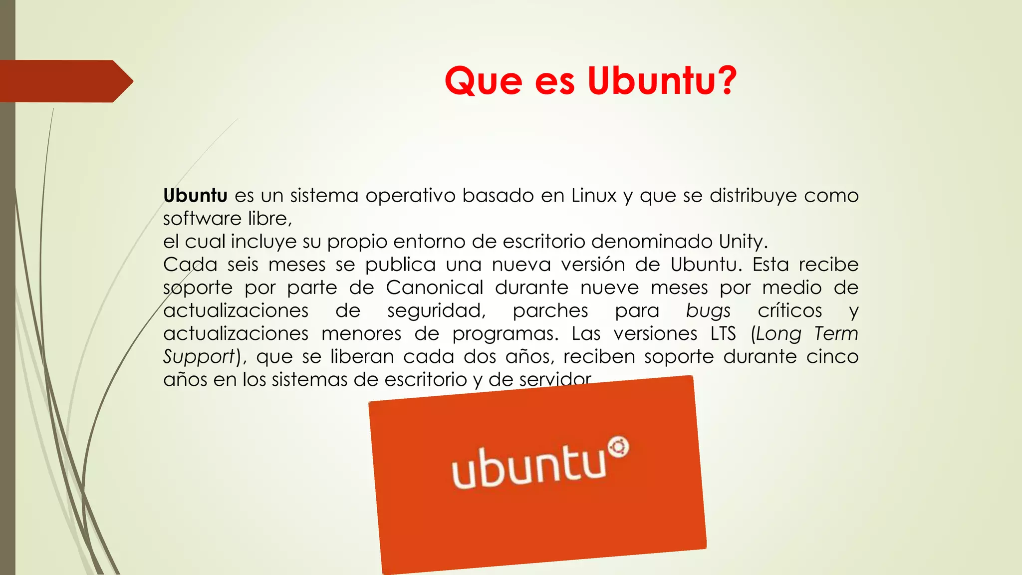 Que es Ubuntu?
Ubuntu es un sistema operativo basado en Linux y que se distribuye como
software libre,
el cual incluye su propio entorno de escritorio denominado Unity.
Cada seis meses se publica una nueva versión de Ubuntu. Esta recibe
soporte por parte de Canonical durante nueve meses por medio de
actualizaciones de seguridad, parches para bugs críticos y
actualizaciones menores de programas. Las versiones LTS (Long Term
Support), que se liberan cada dos años, reciben soporte durante cinco
años en los sistemas de escritorio y de servidor