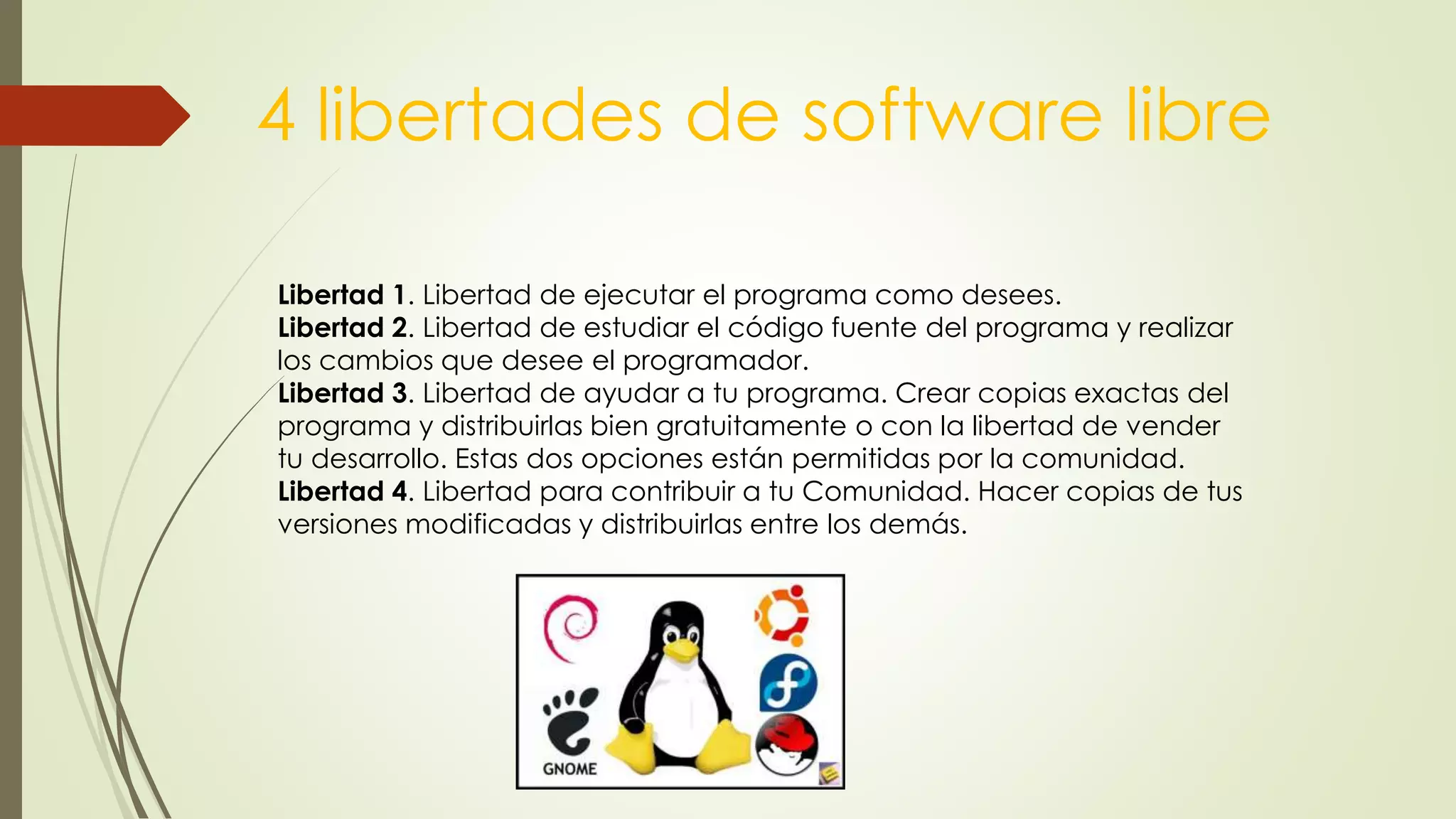 4 libertades de software libre
Libertad 1. Libertad de ejecutar el programa como desees.
Libertad 2. Libertad de estudiar el código fuente del programa y realizar
los cambios que desee el programador.
Libertad 3. Libertad de ayudar a tu programa. Crear copias exactas del
programa y distribuirlas bien gratuitamente o con la libertad de vender
tu desarrollo. Estas dos opciones están permitidas por la comunidad.
Libertad 4. Libertad para contribuir a tu Comunidad. Hacer copias de tus
versiones modificadas y distribuirlas entre los demás.