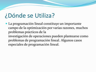 ¿Dónde se Utiliza?
 La programación lineal constituye un importante
campo de la optimización por varias razones, muchos
problemas prácticos de la
investigación de operaciones pueden plantearse como
problemas de programación lineal. Algunos casos
especiales de programación lineal.
 