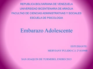 REPUBLICA BOLIVARIANA DE VENEZUELA
UNIVERSIDAD BICENTENARIA DE ARAGUA
FACULTAD DE CIENCIAS ADMINISTRATIVAS Y SOCIALES
ESCUELA DE PSICOLOGIA
Embarazo Adolescente
ESTUDIANTE:
MERVIANY PULIDO C.I: 2º:818948
SAN JOAQUIN DE TURMERO, ENERO 2015
 