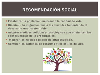  Estabilizar la población mejorando la calidad de vida
 Disminuir la migración hacia las ciudades fomentando el
desarrollo rural sustentable.
 Adoptar medidas políticas y tecnológicas que minimicen las
consecuencias de la urbanización.
 Mejorar los niveles sociales de alfabetización.
 Cambiar los patrones de consumo y los estilos de vida.
RECOMENDACIÓN SOCIAL
 
