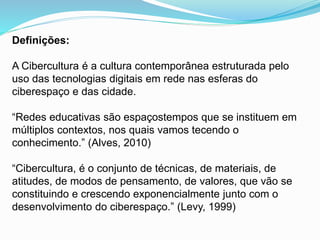 Definições:
A Cibercultura é a cultura contemporânea estruturada pelo
uso das tecnologias digitais em rede nas esferas do
ciberespaço e das cidade.
“Redes educativas são espaçostempos que se instituem em
múltiplos contextos, nos quais vamos tecendo o
conhecimento.” (Alves, 2010)
“Cibercultura, é o conjunto de técnicas, de materiais, de
atitudes, de modos de pensamento, de valores, que vão se
constituindo e crescendo exponencialmente junto com o
desenvolvimento do ciberespaço.” (Levy, 1999)
 