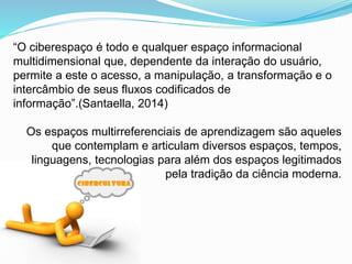 “O ciberespaço é todo e qualquer espaço informacional
multidimensional que, dependente da interação do usuário,
permite a este o acesso, a manipulação, a transformação e o
intercâmbio de seus fluxos codificados de
informação”.(Santaella, 2014)
Os espaços multirreferenciais de aprendizagem são aqueles
que contemplam e articulam diversos espaços, tempos,
linguagens, tecnologias para além dos espaços legitimados
pela tradição da ciência moderna.
 