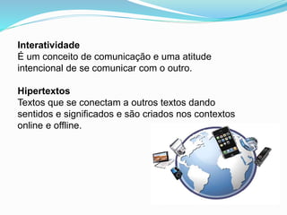 Interatividade
É um conceito de comunicação e uma atitude
intencional de se comunicar com o outro.
Hipertextos
Textos que se conectam a outros textos dando
sentidos e significados e são criados nos contextos
online e offline.
 