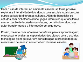 Com o uso da internet no ambiente escolar, se torna possível
explorar a interatividade dos alunos com escolas locais ou com
outros países de diferentes culturas. Além de beneficiar os
estudos com bibliotecas online, jogos interativos que facilitam a
memorização de tabuadas ou sílabas, permitindo o aluno ser
autor transformando a informação em algo novo.
Porém, mesmo com inúmeros benefícios para a aprendizagem,
é necessário avaliar as capacidades dos alunos com o uso das
tecnologias além de levar em consideração a precariedade ou
a escassez de acesso à internet em diversas escolas.
 
