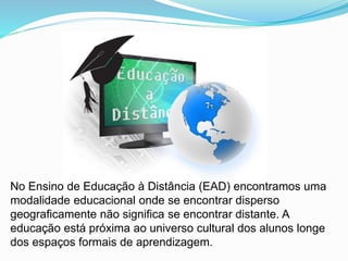 No Ensino de Educação à Distância (EAD) encontramos uma
modalidade educacional onde se encontrar disperso
geograficamente não significa se encontrar distante. A
educação está próxima ao universo cultural dos alunos longe
dos espaços formais de aprendizagem.
 