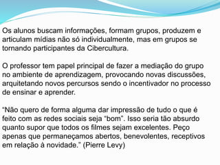 Os alunos buscam informações, formam grupos, produzem e
articulam mídias não só individualmente, mas em grupos se
tornando participantes da Cibercultura.
O professor tem papel principal de fazer a mediação do grupo
no ambiente de aprendizagem, provocando novas discussões,
arquitetando novos percursos sendo o incentivador no processo
de ensinar e aprender.
“Não quero de forma alguma dar impressão de tudo o que é
feito com as redes sociais seja “bom”. Isso seria tão absurdo
quanto supor que todos os filmes sejam excelentes. Peço
apenas que permaneçamos abertos, benevolentes, receptivos
em relação à novidade.” (Pierre Levy)
 