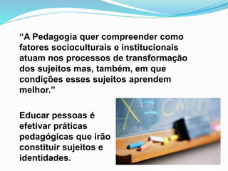 “A Pedagogia quer compreender como
fatores socioculturais e institucionais
atuam nos processos de transformação
dos sujeitos mas, também, em que
condições esses sujeitos aprendem
melhor.”
Educar pessoas é
efetivar práticas
pedagógicas que irão
constituir sujeitos e
identidades.
 