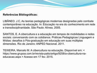 Referências Bibliográficas:
LIBÂNEO. J.C, As teorias pedagógicas modernas designadas pelo combate
contemporâneo na educação. In: Educação na era do conhecimento em rede
e transdisciplinaridade. São Paulo: Alínea, 2005.
SANTOS, E. A cibercultura e a educação em tempos de mobilidades e redes
sociais: conversando com os cotidianos. Práticas Pedagógicas Linguagem e
Mídias: desafios à Pós-graduação em educação em suas múltiplas
dimensões. Rio de Janeiro: ANPED Nacional, 2011.
TEIXEIRA, Marcelo M. A cibercultura na educação. Disponível em: <
https://www.grupoa.com.br/revista-patio/artigo/9258/a-cibercultura-na-
educacao.aspx > Acesso em 17 fev. 2015.
 